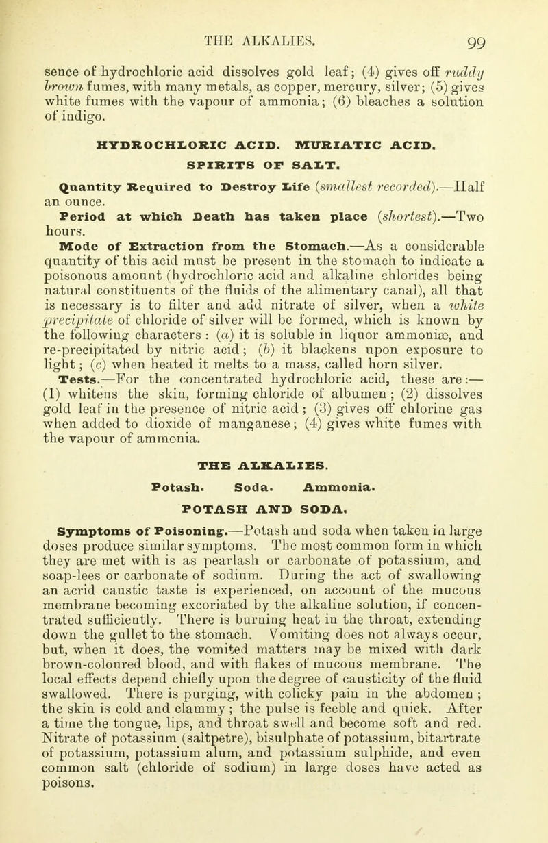 sence of hydrochloric acid dissolves gold leaf; (4) gives off ruddy brown fumes, with many metals, as copper, mercury, silver; (5) gives white fumes with the vapour of ammonia; (6) bleaches a solution of indigo. HYDROCHLORIC ACID. MURIATIC ACID. SPIRITS OF SALT. Quantity Required to Destroy life (smallest recorded).—Half an ounce. Period at which Death has taken place (shortest).—Two hours. Mode of Extraction from the Stomach.—As a considerable quantity of this acid must be present in the stomach to indicate a poisonous amount (hydrochloric acid and alkaline chlorides being natural constituents of the fluids of the alimentary canal), all that is necessary is to filter and add nitrate of silver, when a white precipitate of chloride of silver will be formed, which is known by the following characters : (a) it is soluble in liquor ammonias, and re-precipitated by nitric acid; (b) it blackens upon exposure to light; (c) when heated it melts to a mass, called horn silver. Tests.—For the concentrated hydrochloric acid, these are :— (1) whitens the skin, forming chloride of albumen ; (2) dissolves gold leaf in the presence of nitric acid ; (3) gives off chlorine gas when added to dioxide of manganese; (4) gives white fumes with the vapour of ammonia. THE ALKALIES. Potash. Soda. Ammonia. POTASH AND SODA. Symptoms of Poisoning:.—Potash and soda when taken in large doses produce similar symptoms. The most common form in which they are met with is as pearlash or carbonate of potassium, and soap-lees or carbonate of sodium. During the act of swallowing an acrid caustic taste is experienced, on account of the mucous membrane becoming excoriated by the alkaline solution, if concen- trated sufficiently. There is burning heat in the throat, extending down the gullet to the stomach. Vomiting does not always occur, but, when it does, the vomited matters may be mixed with dark brown-coloured blood, and with flakes of mucous membrane. The local effects depend chiefly upon the degree of causticity of the fluid swallowed. There is purging, with colicky pain in the abdomen ; the skin is cold and clammy ; the pulse is feeble and quick. After a time the tongue, lips, and throat swell and become soft and red. Nitrate of potassium (saltpetre), bisulphate of potassium, bitartrate of potassium, potassium alum, and potassium sulphide, and even common salt (chloride of sodium) in large doses have acted as poisons.