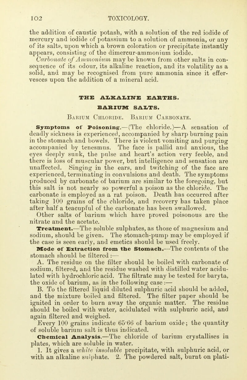 the addition of caustic potash, with a solution of the red iodide of mercury and iodide of potassium to a solution of ammonia, or any of its salts, upon which a brown coloration or precipitate instantly appears, consisting of the dimercur-ammonium iodide. Carbonate of Ammonium may be known from other salts in con- sequence of its odour, its alkaline reaction, and its volatility as a solid, and may be recognised from pure ammonia since it effer- vesces upon the addition of a mineral acid. THE ALKALINE EARTHS. BARIUM SALTS. Barium Chloride. Barium Carbonate. Symptoms of Poisoning-.—(The chloride.)—A sensation of deadly sickness is experienced, accompanied by sharp burning pain in the stomach and bowels. There is violent vomiting and purging accompanied by tenesmus. The face is pallid and anxious, the eyes deeply sunk, the pulse and heart's action very feeble, and there is loss of muscular power, but intelligence and sensation are unaffected. Singing in the ears, and twitching of the face are experienced, terminating in convulsions and death. The symptoms produced by carbonate of barium are similar to the foregoing, but this salt is not nearly so powerful a poison as the chloride. The carbonate is employed as a rat poison. Death has occurred after taking 100 grains of the chloride, and recovery has taken place after half a teacupful of the carbonate has been swallowed. Other salts of barium which have proved poisonous are the nitrate and the acetate. Treatment.—The soluble sulphates, as those of magnesium and sodium, should be given. The stomach-pump may be employed if the case is seen early, and emetics should be used freely. Mode of Extraction from the Stomach.—The contents of the stomach should be filtered :— A. The residue on the filter should be boiled with carbonate of sodium, filtered, and the residue washed with distilled water acidu- lated with hydrochloric acid. The filtrate may be tested for baryta, the oxide of barium, as in the following case :— B. To the filtered liquid diluted sulphuric acid should be added, and the mixture boiled and filtered. The filter paper should be ignited in order to burn away the organic matter. The residue should be boiled with water, acidulated with sulphuric acid, and again filtered and weighed. Every 100 grains indicate 65-66 of barium oxide; the quantity of soluble barium salt is thus indicated. Chemical Analysis.—The chloride of barium crystallises in plates, which are soluble in water. 1. It gives a white insoluble precipitate, with sulphuric acid, or with an alkaline sulphate. 2. The powdered salt, burnt on plati-