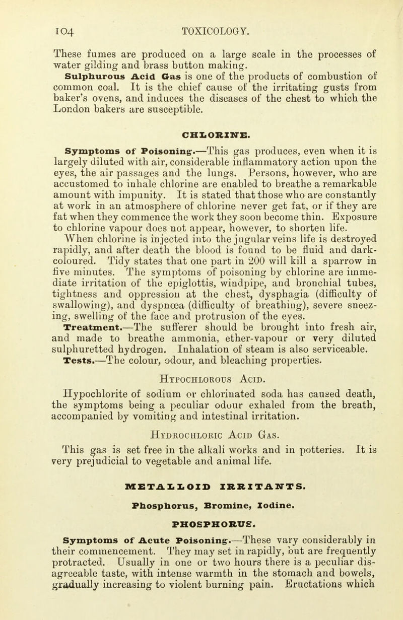 These fumes are produced on a large scale in the processes of water gilding and brass button making. Sulphurous Acid Gas is one of the products of combustion of common coal. It is the chief cause of the irritating gusts from baker's ovens, and induces the diseases of the chest to which the London bakers are susceptible. CHLORINE. Symptoms of Poisoning:.—This gas produces, even when it is largely diluted with air, considerable inflammatory action upon the eyes, the air passages and the lungs. Persons, however, who are accustomed to inhale chlorine are enabled to breathe a remarkable amount with impunity. It is stated that those who are constantly at work in an atmosphere of chlorine never get fat, or if they are fat when they commence the work they soon become thin. Exposure to chlorine vapour does not appear, however, to shorten life. When chlorine is injected into the jugular veins life is destroyed rapidly, and after death the blood is found to be fluid and dark- coloured. Tidy states that one part in 200 will kill a sparrow in five minutes. The symptoms of poisoning by chlorine are imme- diate irritation of the epiglottis, windpipe, and bronchial tubes, tightness and oppression at the chest, dysphagia (difficulty of swallowing), and dyspnoea (difficulty of breathing), severe sneez- ing, swelling of the face and protrusion of the eyes. Treatment.—The sufferer should be brought into fresh air, and made to breathe ammonia, ether-vapour or very diluted sulphuretted hydrogen. Inhalation of steam is also serviceable. Tests.—The colour, odour, and bleaching properties. Hypochlorous Acid. Hypochlorite of sodium or chlorinated soda has caused death, the symptoms being a peculiar odour exhaled from the breath, accompanied by vomiting and intestinal irritation. Hydrochloric Acid Gas. This gas is set free in the alkali works and in potteries. It is very prejudicial to vegetable and animal life. METALLOID IRRITANTS, Phosphorus, Bromine, Iodine. PHOSPHORUS. Symptoms of Acute Poisoning-.—These vary considerably in their commencement. They may set in rapidly, but are frequently protracted. Usually in one or two hours there is a peculiar dis- agreeable taste, with intense warmth in the stomach and bowels, gradually increasing to violent burning pain. Eructations which