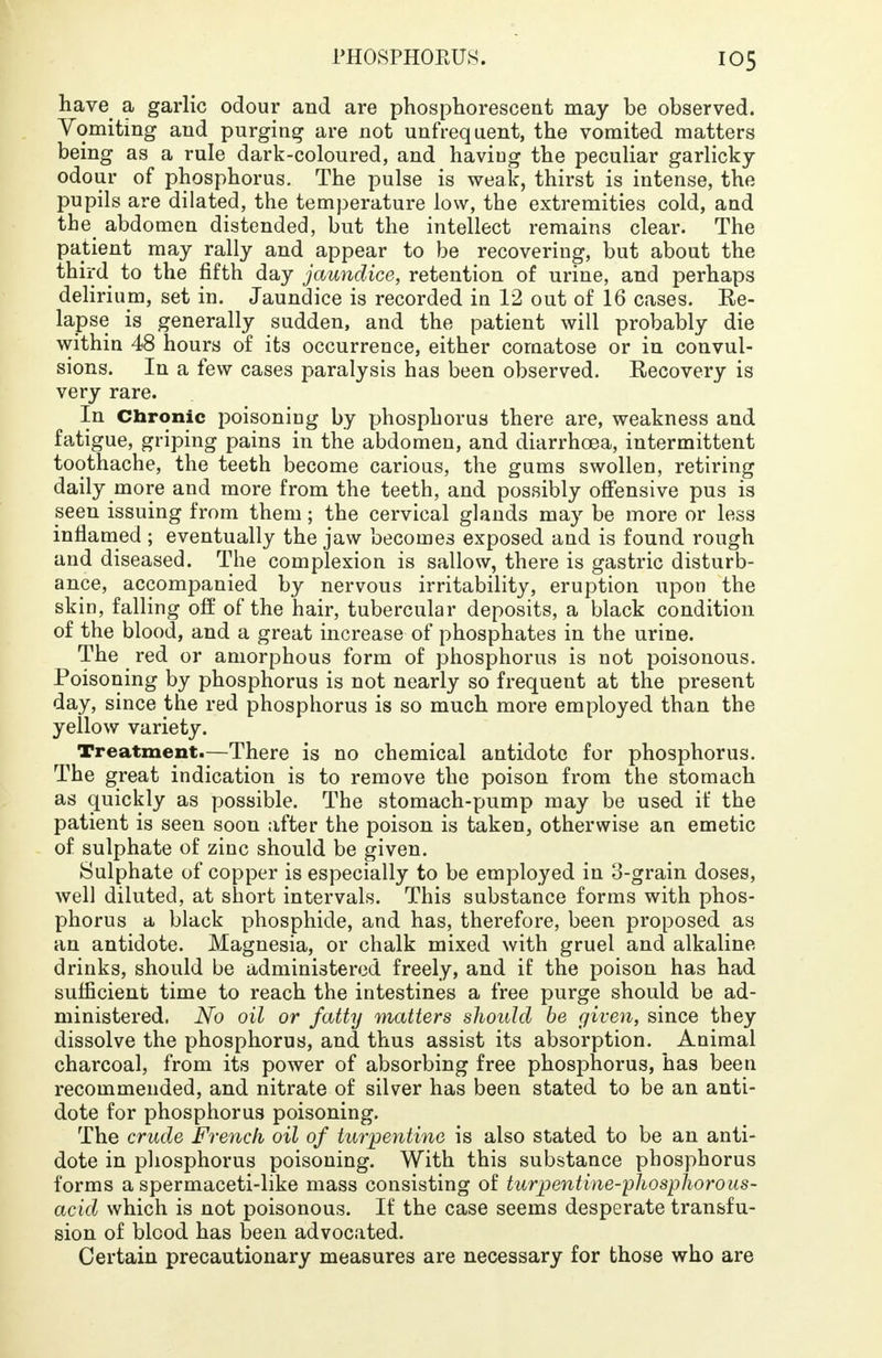 have a garlic odour and are phosphorescent may be observed. Vomiting and purging are not unfrequent, the vomited matters being as a rule dark-coloured, and having the peculiar garlicky odour of phosphorus. The pulse is weak, thirst is intense, the pupils are dilated, the temperature low, the extremities cold, and the abdomen distended, but the intellect remains clear. The patient may rally and appear to be recovering, but about the third to the fifth day jaundice, retention of urine, and perhaps delirium, set in. Jaundice is recorded in 12 out of 16 cases. Re- lapse is generally sudden, and the patient will probably die within 48 hours of its occurrence, either comatose or in convul- sions. In a few cases paralysis has been observed. Recovery is very rare. In Chronic poisoning by phosphorus there are, weakness and fatigue, griping pains in the abdomen, and diarrhoea, intermittent toothache, the teeth become carious, the gums swollen, retiring daily more and more from the teeth, and possibly offensive pus is seen issuing from them; the cervical glands may be more or less inflamed ; eventually the jaw becomes exposed and is found rough and diseased. The complexion is sallow, there is gastric disturb- ance, accompanied by nervous irritability, eruption upon the skin, falling off of the hair, tubercular deposits, a black condition of the blood, and a great increase of phosphates in the urine. The red or amorphous form of phosphorus is not poisonous. Poisoning by phosphorus is not nearly so frequent at the present day, since the red phosphorus is so much more employed than the yellow variety. Treatment.—There is no chemical antidote for phosphorus. The great indication is to remove the poison from the stomach as quickly as possible. The stomach-pump may be used if the patient is seen soon after the poison is taken, otherwise an emetic of sulphate of zinc should be given. Sulphate of copper is especially to be employed in 3-grain doses, well diluted, at short intervals. This substance forms with phos- phorus a black phosphide, and has, therefore, been proposed as an antidote. Magnesia, or chalk mixed with gruel and alkaline drinks, should be administered freely, and if the poison has had sufficient time to reach the intestines a free purge should be ad- ministered. No oil or fatty matters should be given, since they dissolve the phosphorus, and thus assist its absorption. Animal charcoal, from its power of absorbing free phosphorus, has been recommended, and nitrate of silver has been stated to be an anti- dote for phosphorus poisoning. The crude French oil of turpentine is also stated to be an anti- dote in phosphorus poisoning. With this substance phosphorus forms a spermaceti-like mass consisting of turpentine-phosphorous- acid which is not poisonous. If the case seems desperate transfu- sion of blood has been advocated. Certain precautionary measures are necessary for those who are