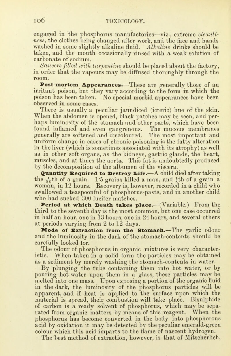 engaged in the phosphorus manufactories—viz., extreme cleanli- ness, the clothes being changed after work, and the face and hands washed in some slightly alkaline fluid. Alkaline drinks should be taken, and the mouth occasionally rinsed with a weak solution of carbonate of sodium. Saucers filled with turpentine should be placed about the factory, in order that the vapours may be diffused thoroughly through the room. Post-mortem Appearances.—These are generally those of an irritant poison, but they vary according to the form in which the poison has been taken. No special morbid appearances have been observed in some cases. There is usually a peculiar jaundiced (icteric) hue of the skin. When the abdomen is opened, black patches may be seen, and per- haps luminosity of the stomach and other parts, which have been found inflamed and even gangrenous. The mucous membranes generally are softened and discoloured. The most important and uniform change in cases of chronic poisoning is the fatty alteration in the liver (which is sometimes associated with its atrophy) as well as in other soft organs, as the kidneys, gastric glands, the heart, muscles, and at times the aorta. This fat is undoubtedly produced by the decomposition of the albumen of the viscera. Quantity Required to Destroy life.—A child died after taking the -^oth of a grain. 1*5 graius killed a man, and ^th of a grain a woman, in 12 hours. Recovery is, however, recorded in a child who swallowed a teaspoonful of phosphorus-paste, and in another child who had sucked 300 lucifer matches. Period at which Death takes place.—(Variable.) From the third to the seventh day is the most common, but one case occurred in half an hour, one in 13 hours, one in 24 hours, and several others at periods varying from 2 to 12 days. Mode of Extraction from the Stomach.—The garlic odour and the luminosity in the dark of the stomach-contents should be carefully looked tor. The odour of phosphorus in organic mixtures is very character- istic. When taken in a solid form the particles may be obtained as a sediment by merely washing the stomach-contents in water. By plunging the tube containing them into hot water, or by pouring hot water upon them in a glass, these particles may be melted into one mass. Upon exposing a portion of the organic fluid in the dark, the luminosity of the phosphorus particles will be apparent, and if heat is applied to the surface upon which the material is spread, their combustion will take place. Bisulphide of carbon is a ready solvent of phosphorus, which may be sepa- rated from organic matters by means of this reagent. When the phosphorus has become converted in the body into phosphorous acid by oxidation it may be detected by the peculiar emerald-green colour which this acid imparts to the flame of nascent hydrogen. The best method of extraction, however, is that of Mitscherlich,