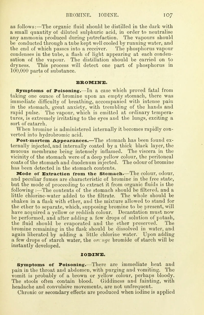 as follows:—The organic fluid should be distilled in the dark with a small quantity of diluted sulphuric acid, in order to neutralise any ammonia produced during putrefaction. The vapours should be conducted through a tube kept well cooled by running water, and the end of which passes into a receiver. The phosphorus vapour condenses in the tube, a flash of light appearing at each conden- sation of the vapour. The distillation should be carried on to dryness. This process will detect one part of phosphorus in 100,000 parts of substance. BROMINE, Symptoms of Poisoning-.—In a case which proved fatal from taking one ounce of bromine upon an empty stomach, there was immediate difficulty of breathing, accompanied with intense pain in the stomach, great anxiety, with trembling of the hands and rapid pulse. The vapour, which is emitted at ordinary tempera- tures, is extremely irritating to the eyes and the lungs, exciting a sort of catarrh. When bromine is administered internally it becomes rapidly con- verted into hydrobromic acid. Post-mortem Appearances.—The stomach has been found ex- ternally injected, and internally coated by a thick black layer, the mucous membrane being intensely inflamed. The viscera in the vicinity of the stomach were of a deep yellow colour, the peritoneal coats of the stomach and duodenum injected. The odour of bromine has been detected in the stomach contents. Mode of Extraction from the Stomach.—The colour, odour, and peculiar fumes are characteristic of bromine in the free state, but the mode of proceeding to extract it from organic fluids is the following :—The contents of the stomach should be filtered, and a little chlorine-water added to the filtrate. The whole should be shaken in a flask with ether, and the mixture allowed to stand for the ether to separate, which, supposing bromine to be present, will have acquired a yellow or reddish colour. Decantation must now be performed, and after adding a few drops of solution of potash, the fluid should be evaporated and the ether preserved. The bromine remaining in the flask should be dissolved in water, and again liberated by adding a little chlorine water. Upon adding a few drops of starch water, the orcnge bromide of starch will be instantly developed. xoBZirs. Symptoms of Poisoning-.—There are immediate heat and pain in the throat and abdomen, with purging and vomiting. The vomit is probably of a brown or yellow colour, perhaps bloody. The stools often contain blood. Giddiness and fainting, with headache and convulsive movements, are not unfrequent. Chronic or secondary effects are produced when iodine is applied