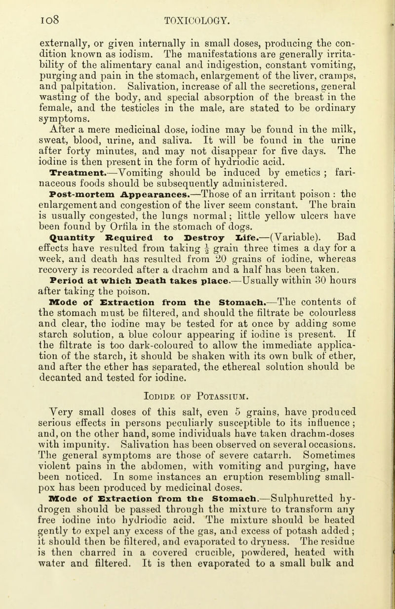 externally, or given internally in small doses, producing the con- dition known as iodism. The manifestations are general]}r irrita- bility of the alimentary canal and indigestion, constant vomiting, purging and pain in the stomach, enlargement of the liver, cramps, and palpitation. Salivation, increase of all the secretions, general wasting of the body, and special absorption of the breast in the female, and the testicles in the male, are stated to be ordinary symptoms. After a mere medicinal dose, iodine may be found in the milk, sweat, blood, urine, and saliva. It will be found in the urine after forty minutes, and may not disappear for five days. The iodine is then present in the form of hydriodic acid. Treatment.—Vomiting should be induced by emetics ; fari- naceous foods should be subsequently administered. Post-mortem Appearances.—Those of an irritant poison : the enlargement and congestion of the liver seem constant. The brain is usually congested, the lungs normal; little yellow ulcers have been found by Orfila in the stomach of dogs. Quantity Required to Destroy life.—(Variable). Bad effects have resulted from taking \ grain three times a day for a week, and death has resulted from 20 grains of iodine, whereas recovery is recorded after a drachm and a half has been taken. Period at which Death takes place.—Usually within 30 hours after taking the poison. XVXode of Extraction from the Stomach.—The contents of the stomach must be filtered, and should the filtrate be colourless and clear, the iodine may be tested for at once by adding some starch solution, a blue colour appearing if iodine is present. If the filtrate is too dark-coloured to allow the immediate applica- tion of the starch, it should be shaken with its own bulk of ether, and after the ether has separated, the ethereal solution should be decanted and tested for iodine. Iodide of Potassium. Very small doses of this salt, even 5 grains, have produced serious effects in persons peculiarly susceptible to its influence; and, on the other hand, some individuals have taken drachm-doses with impunity. Salivation has been observed on several occasions. The general symptoms are those of severe catarrh. Sometimes violent pains in the abdomen, with vomiting and purging, have been noticed. In some instances an eruption resembling small- pox has been produced by medicinal doses. Mode of Extraction from the Stomach.—Sulphuretted hy- drogen should be passed through the mixture to transform any free iodine into hydriodic acid. The mixture should be heated gently to expel any excess of the gas, and excess of potash added; it should then be filtered, and evaporated to dryness. The residue is then charred in a covered crucible, powdered, heated with water and filtered. It is then evaporated to a small bulk and