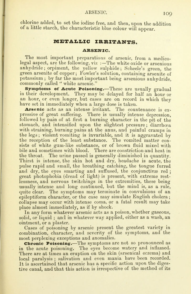 chlorine added, to set the iodine free, and then, upon the addition of a little starch, the characteristic blue colour will appear. METALLIC IRRITANTS. ARSENIC. The most important preparations of arsenic, from a medico- legal aspect, are the following, viz :—The white oxide or arsenious anhydride ; orpiment, the yellow sulphide; Scheele's green, the green arsenite of copper; Fowler's solution, containing arsenite of potassium ; by far the most important being arsenious anhydride, commonly called  white arsenic. Symptoms of Acute Poisoning-.—These are usually gradual in their development. They may be delayed for half an hour or an hour, or even longer, but cases are on record in which they have set in immediately when a large dose is taken. Arsenic acts as an intense irritant. The countenance is ex- pressive of great suffering. There is usually intense depression, followed by pain of at first a burning character in the pit of the stomach, and intensified upon the slightest pressure ; diarrhoea with straining, burning pains at the anus, and painful cramps in the legs ; violent vomiting is invariable, and it is aggravated by the reception of the least substance. The vomited matter con- sists of white gum-like substance, or of brown fluid mixed with bile and sometimes with blood. There are constriction and heat in the throat. The urine passed is generally diminished in quantity. Thirst is intense, the skin hot and dry, headache is acute, the pulse rapid and small, the breathing catching, the tongue furred and dry, the eyes smarting and suffused, the conjunctivae red ; great photophobia (dread of light) is present, with extreme rest- lessness, and nervous twitchings in the extremities, these being usually intense and long continued, bat the mind is, as a rule, quite clear. The symptoms may terminate in convulsions of an epileptiform character, or the case may simulate English cholera; collapse may occur with intense coma, or a fatal result may take place almost immediately, as if by shock. In any form whatever arsenic acts as a poison, whether gaseous, solid, or liquid ; and in whatever way applied, either as a wash, an ointment, or a plaster. Cases of poisoning by arsenic present the greatest variety in combination, character, and severity of the symptoms, and the most perplexing exceptions and anomalies. Chronic Poisoning1.—The symptoms are not so pronounced as in the acute poisoning. The eyes become watery and inflamed. There are at times an eruption on the skin (arsenical eczema) and local paralysis ; salivation and even mania have been recorded. It is ascertained that arsenic has a specific action upon the diges- tive canal, and that this action is irrespective of the method of its