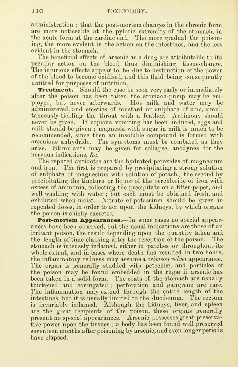 administration ; that the post-mortem changes in the chronic form are more noticeable at the pyloric extremity of the stomach, in the acute form at the cardiac end. The more gradual the poison- ing, the more evident is the action on the intestines, and the less evident in the stomach. The beneficial effects of arsenic as a drug are attributable to its peculiar action on the blood, thus diminishing tissue-change. The injurious effects appear to be due to destruction of the power of the blood to become oxidised, and this fluid being consequently unfitted for purposes of nutrition. Treatment.—Should the case be seen very early or immediately after the poison has been taken, the stomach-pump may be em- ployed, but never afterwards. Hot milk and water may be administered, and emetics of mustard or sulphate of zinc, simul- taneously tickling the throat with a feather. Antimony should never be given. If copious vomiting has been induced, eggs and milk should be given ; magnesia with sugar in milk is much to be recommended, since then an insoluble compound is formed with arsenious anhydride. The symptoms must be combated as they arise. Stimulants may be given for collapse, anodynes for the nervous indications, &c. The reputed antidotes are the hydrated peroxides of magnesium and iron. The first is prepared by precipitating a strong solution of sulphate of magnesium with solution of potash; the second by precipitating the tincture or liquor of the perchloride of iron with excess of ammonia, collecting the precipitate on a filter-paper, and well washing with water ; but each must be obtained fresh, and exhibited when moist. Nitrate of potassium should be given in repeated doses, in order to act upon the kidneys, by which organs the poison is chiefly excreted. Post-mortem Appearances.—In some cases no special appear- ances have been observed, but the usual indications are those of an irritant poison, the result depending upon the quantity taken and the length of time elapsing after the reception of the poison. The stomach is intensely inflamed, either in patches or throughout its whole extent, and in cases where death has resulted in two hours, the inflammatory redness may assume a crimson velvet appearance. The organ is generally studded with petechiae, and particles of the poison may be found embedded in the rugae if arsenic has been taken in a solid form. The coats of the stomach are usually thickened and corrugated ; perforation and gangrene are rare. The inflammation may extend through the entire length of the intestines, but it is usually limited to the duodenum. The rectum is invariably inflamed. Although the kidneys, liver, and spleen are the great recipients of the poison, these organs generally present no special appearances. Arsenic possesses great preserva- tive power upon the tissues ; a body has been found well preserved seventeen months after poisoning by arsenic, and even longer periods have elapsed.