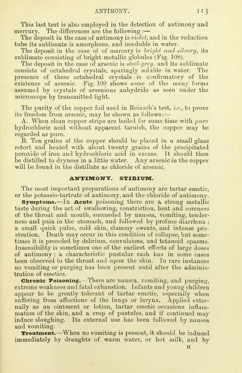 This last test is also employed in the detection of antimony and mercury. The differences are the following :— The deposit in the case of antimony is violet, and in the reduction tube its sublimate is amorphous, and insoluble in water. The deposit in the case of of mercury is bright and silvery, its sublimate consisting of bright metallic globules (Fig. 108). The deposit in the case of arsenic is steel-grey, and its sublimate consists of octahedral crystals, sparingly soluble in water. The presence of these octahedral crystals is confirmatory of the existence of arsenic. Fig. 109 shows some of the many forms assumed by crystals of arsenious anhydride as seen under the microscope by transmitted light. The purity of the copper foil used in Reinsch's test, i.e., to prove its freedom from arsenic, may be shown as follows:— A. When clean copper strips are boiled for some time with pure hydrochloric acid without apparent tarnish, the copper may be regarded as pure. B. Ten grains of the copper should be placed in a small glass retort and heated with about twenty grains of the precipitated peroxide of iron and hydrochloric acid in excess. It should then be distilled to dryness in a little water. Any arsenic in the copper will be found in the distillate as chloride of arsenic. ANTIMONY. STIBIUM. The most important preparations of antimony are tartar emetic, or the potassio-tartrate of antimony, and the chloride of antimony. Symptoms.—Iu Acute poisoning there are a strong metallic taste during the act of swallowing, constriction, heat and soreness of the throat and mouth, succeeded by nausea, vomiting, tender- ness and pain in the stomach, and followed by profuse diarrhoea ; a small quick pulse, cold skin, clammy sweats, and intense pro- stration. Death may occur in this condition of collapse, but some- times it is preceded by delirium, convulsions, and tetanoid spasms. Insensibility is sometimes one of the earliest effects of large doses of antimony ; a characteristic pustular rash has in some cases been observed in the throat and upon the skin. In rare instances no vomiting or purging has been present until after the adminis- tration of emetics. Chronic Poisoning-.— There are nausea, vomiting, and purging, extreme weakness and fatal exhaustion. Infants and young children appear to be greatly tolerant of tartar emetic, especially when suffering from affections of the lungs or larynx. Applied exter- nally as an ointment or lotion, tartar emetic occasions inflam- mation of the skin, and a crop of pustules, and if continued may induce sloughing. Its external use has been followed by nausea and vomiting. Treatment.—When no vomiting is present, it should be induced immediately by draughts of warm water, or hot milk, and by H