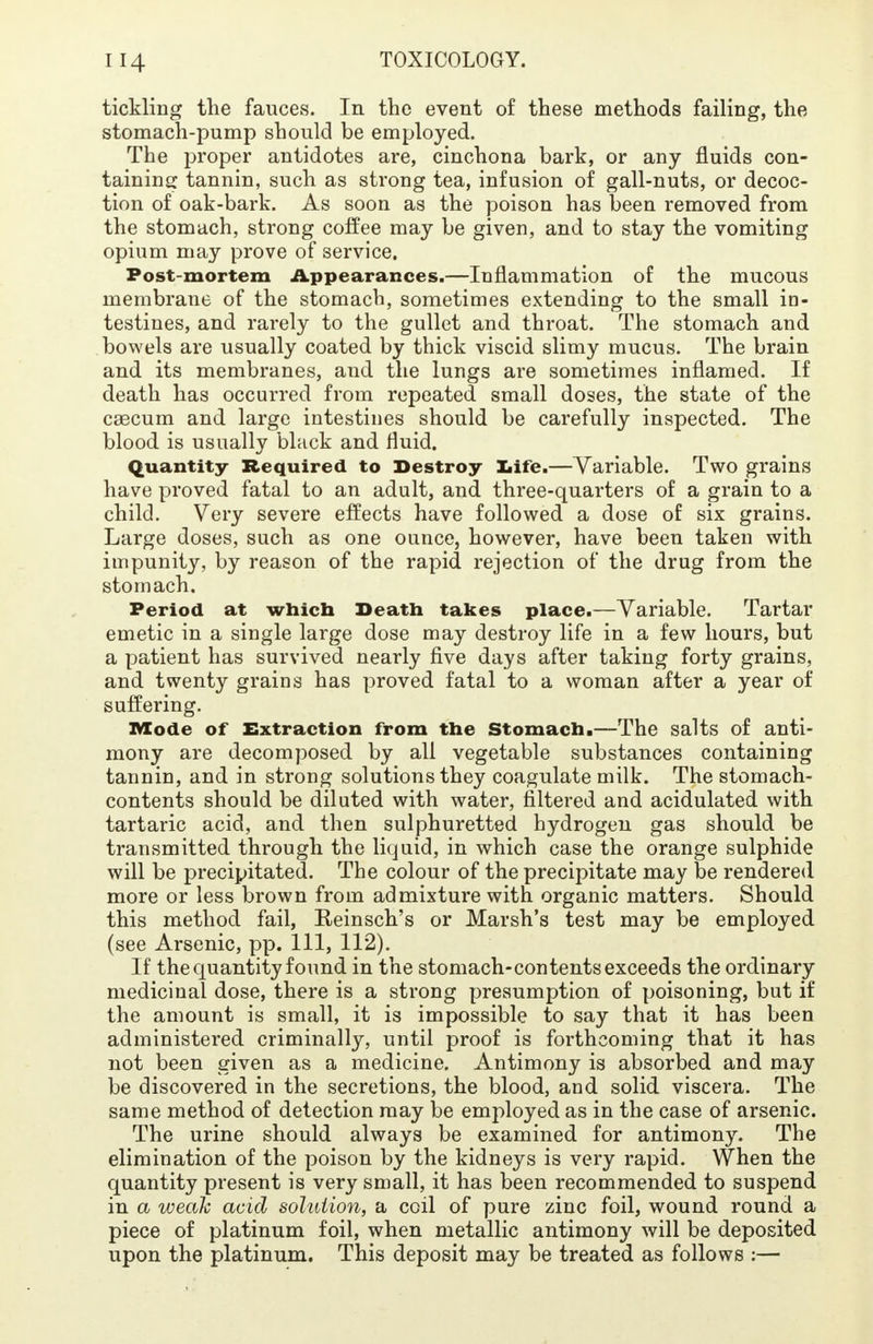 tickling the fauces. In the event of these methods failing, the stomach-pump should be employed. The proper antidotes are, cinchona bark, or any fluids con- taining tannin, such as strong tea, infusion of gall-nuts, or decoc- tion of oak-bark. As soon as the poison has been removed from the stomach, strong coffee may be given, and to stay the vomiting opium may prove of service. Post-mortem Appearances.—Inflammation of the mucous membrane of the stomach, sometimes extending to the small in- testines, and rarely to the gullet and throat. The stomach and bowels are usually coated by thick viscid slimy mucus. The brain and its membranes, and the lungs are sometimes inflamed. If death has occurred from repeated small doses, the state of the caecum and large intestines should be carefully inspected. The blood is usually black and fluid. Quantity Required to Destroy Life.—Variable. Two grains have proved fatal to an adult, and three-quarters of a grain to a child. Very severe effects have followed a dose of six grains. Large doses, such as one ounce, however, have been taken with impunity, by reason of the rapid rejection of the drug from the stomach. Period at which Death takes place.—Variable. Tartar emetic in a single large dose may destroy life in a few hours, but a patient has survived nearly five days after taking forty grains, and twenty grains has proved fatal to a woman after a year of suffering. ivtode of Extraction from the Stomach.—The salts of anti- mony are decomposed by all vegetable substances containing tannin, and in strong solutions they coagulate milk. The stomach- contents should be diluted with water, filtered and acidulated with tartaric acid, and then sulphuretted hydrogen gas should be transmitted through the liquid, in which case the orange sulphide will be precipitated. The colour of the precipitate may be rendered more or less brown from admixture with organic matters. Should this method fail, Reinsch's or Marsh's test may be employed (see Arsenic, pp. Ill, 112). If the quantity found in the stomach-contents exceeds the ordinary medicinal dose, there is a strong presumption of poisoning, but if the amount is small, it is impossible to say that it has been administered criminally, until proof is forthcoming that it has not been given as a medicine. Antimony is absorbed and may be discovered in the secretions, the blood, and solid viscera. The same method of detection may be employed as in the case of arsenic. The urine should always be examined for antimony. The elimination of the poison by the kidneys is very rapid. When the quantity present is very small, it has been recommended to suspend in a weak acid solution, a coil of pure zinc foil, wound round a piece of platinum foil, when metallic antimony will be deposited upon the platinum. This deposit may be treated as follows :—