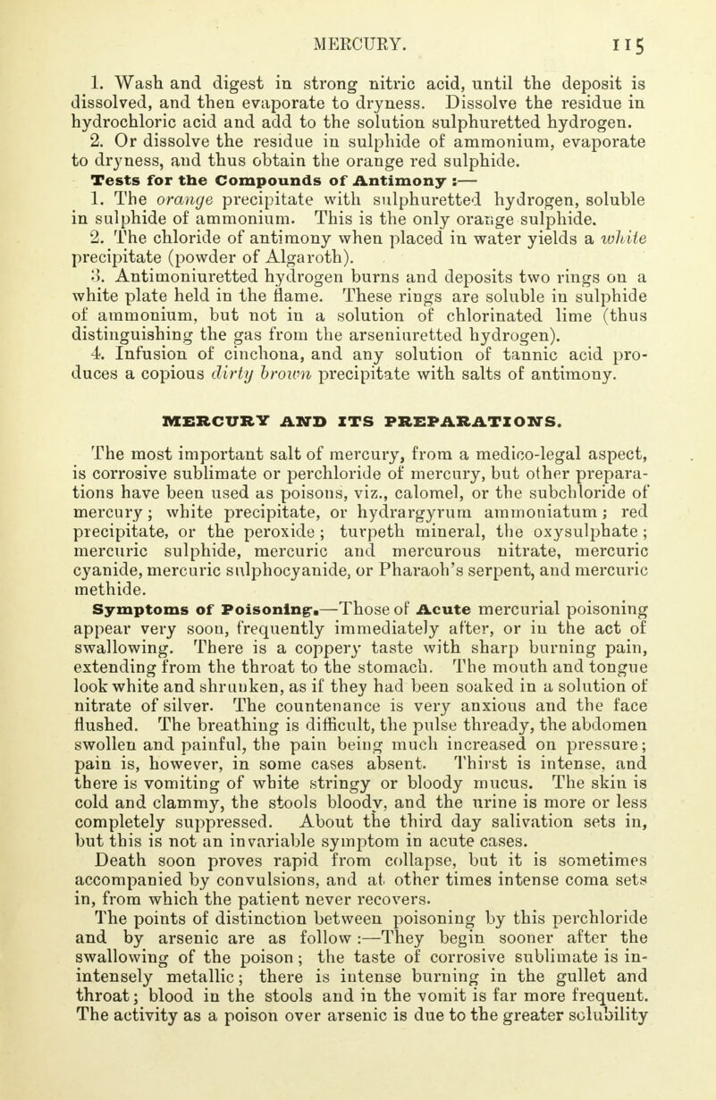 1. Wash and digest in strong nitric acid, until the deposit is dissolved, and then evaporate to dryness. Dissolve the residue in hydrochloric acid and add to the solution sulphuretted hydrogen. 2. Or dissolve the residue in sulphide of ammonium, evaporate to dryness, and thus obtain the orange red sulphide. Tests for the Compounds of Antimony ;— 1. The orange precipitate with sulphuretted hydrogen, soluble in sulphide of ammonium. This is the only orange sulphide. 2. The chloride of antimony when placed in water yields a white precipitate (powder of Alga roth). 3. Antimoniuretted hydrogen burns and deposits two rings on a white plate held in the flame. These rings are soluble in sulphide of ammonium, but not in a solution of chlorinated lime (thus distinguishing the gas from the arseniuretted hydrogen). 4 Infusion of cinchona, and any solution of tannic acid pro- duces a copious dirty brown precipitate with salts of antimony. MERCURY AND ITS PREPARATIONS. The most important salt of mercury, from a medico-legal aspect, is corrosive sublimate or perchloride of mercury, but other prepara- tions have been used as poisons, viz., calomel, or the subchloride of mercury; white precipitate, or hydrargyrum ammoniatum; red precipitate, or the peroxide ; turpeth mineral, the oxysulphate ; mercuric sulphide, mercuric and mercurous nitrate, mercuric cyanide, mercuric sulphocyanide, or Pharaoh's serpent, and mercuric methide. Symptoms of Poisoning*.—Those of Acute mercurial poisoning appear very soon, frequently immediately after, or in the act of swallowing. There is a coppery taste with sharp burning pain, extending from the throat to the stomach. The mouth and tongue look white and shrunken, as if they had been soaked in a solution of nitrate of silver. The countenance is very anxious and the face flushed. The breathing is difficult, the pulse thready, the abdomen swollen and painful, the pain being much increased on pressure; pain is, however, in some cases absent. Thirst is intense, and there is vomiting of white stringy or bloody mucus. The skin is cold and clammy, the stools bloody, and the urine is more or less completely suppressed. About the third day salivation sets in, but this is not an invariable symptom in acute cases. Death soon proves rapid from collapse, but it is sometimes accompanied by convulsions, and at other times intense coma sets in, from which the patient never recovers. The points of distinction between poisoning by this perchloride and by arsenic are as follow:—They begin sooner after the swallowing of the poison ; the taste of corrosive sublimate is in- intensely metallic; there is intense burning in the gullet and throat; blood in the stools and in the vomit is far more frequent. The activity as a poison over arsenic is due to the greater solubility