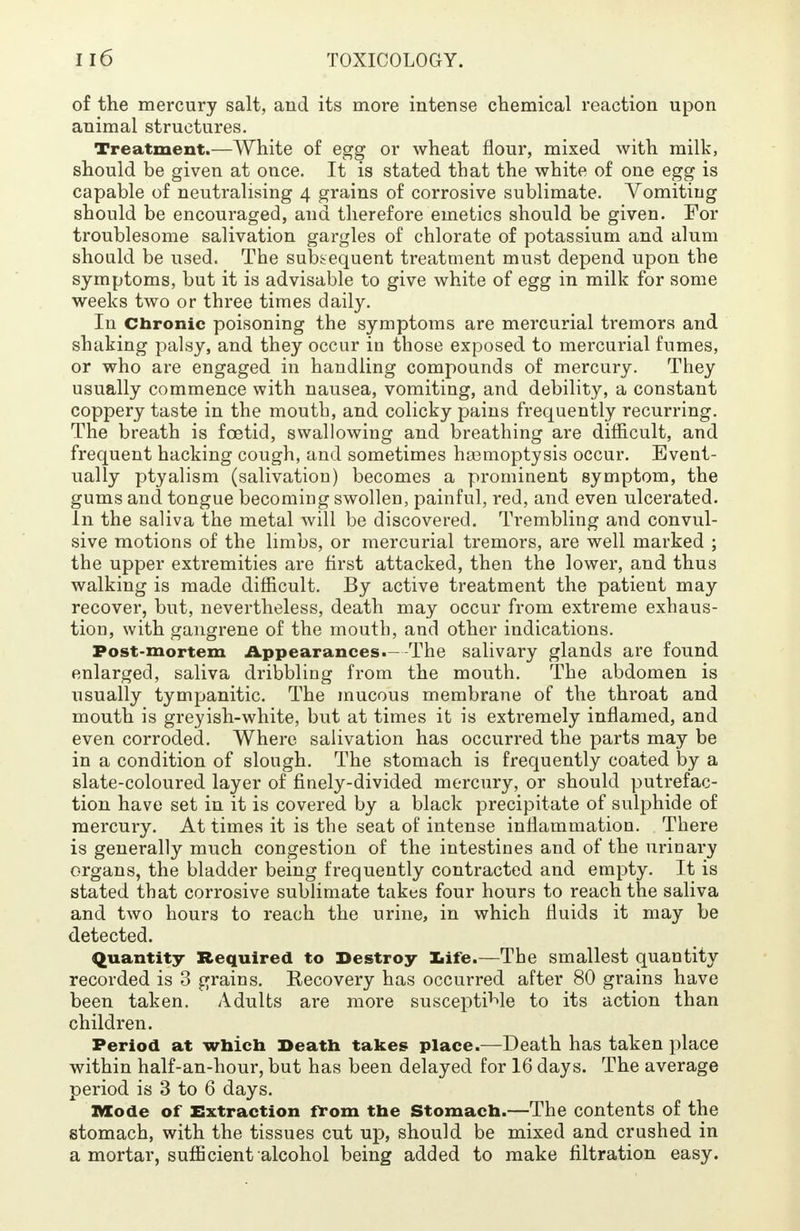 of the mercury salt, and its more intense chemical reaction upon animal structures. Treatment.—White of egg or wheat flour, mixed with milk, should be given at once. It is stated that the white of one egg is capable of neutralising 4 grains of corrosive sublimate. Vomiting should be encouraged, and therefore emetics should be given. For troublesome salivation gargles of chlorate of potassium and alum should be used. The subsequent treatment must depend upon the symptoms, but it is advisable to give white of egg in milk for some weeks two or three times daily. In Chronic poisoning the symptoms are mercurial tremors and shaking palsy, and they occur in those exposed to mercurial fumes, or who are engaged in handling compounds of mercury. They usually commence with nausea, vomiting, and debility, a constant coppery taste in the mouth, and colicky pains frequently recurring. The breath is foetid, swallowing and breathing are difficult, and frequent hacking cough, and sometimes ha3moptysis occur. Event- ually ptyalism (salivation) becomes a prominent symptom, the gums and tongue becoming swollen, painful, red, and even ulcerated. In the saliva the metal will be discovered. Trembling and convul- sive motions of the limbs, or mercurial tremors, are well marked ; the upper extremities are first attacked, then the lower, and thus walking is made difficult. By active treatment the patient may recover, but, nevertheless, death may occur from extreme exhaus- tion, with gangrene of the mouth, and other indications. Post-mortem Appearances.--The salivary glands are found enlarged, saliva dribbling from the mouth. The abdomen is usually tympanitic. The mucous membrane of the throat and mouth is greyish-white, but at times it is extremely inflamed, and even corroded. Where salivation has occurred the parts may be in a condition of slough. The stomach is frequently coated by a slate-coloured layer of finely-divided mercury, or should putrefac- tion have set in it is covered by a black precipitate of sulphide of mercury. At times it is the seat of intense inflammation. There is generally much congestion of the intestines and of the urinary organs, the bladder being frequently contracted and empty. It is stated that corrosive sublimate takes four hours to reach the saliva and two hours to reach the urine, in which fluids it may be detected. Quantity Required to Destroy life.—The smallest quantity recorded is 3 grains. Eecovery has occurred after 80 grains have been taken. Adults are more susceptible to its action than children. Period at which Death takes place.—Death has taken place within half-an-hour, but has been delayed for 16 days. The average period is 3 to 6 days. Mode of Extraction from the Stomach.—The contents of the stomach, with the tissues cut up, should be mixed and crushed in a mortar, sufficient alcohol being added to make filtration easy.