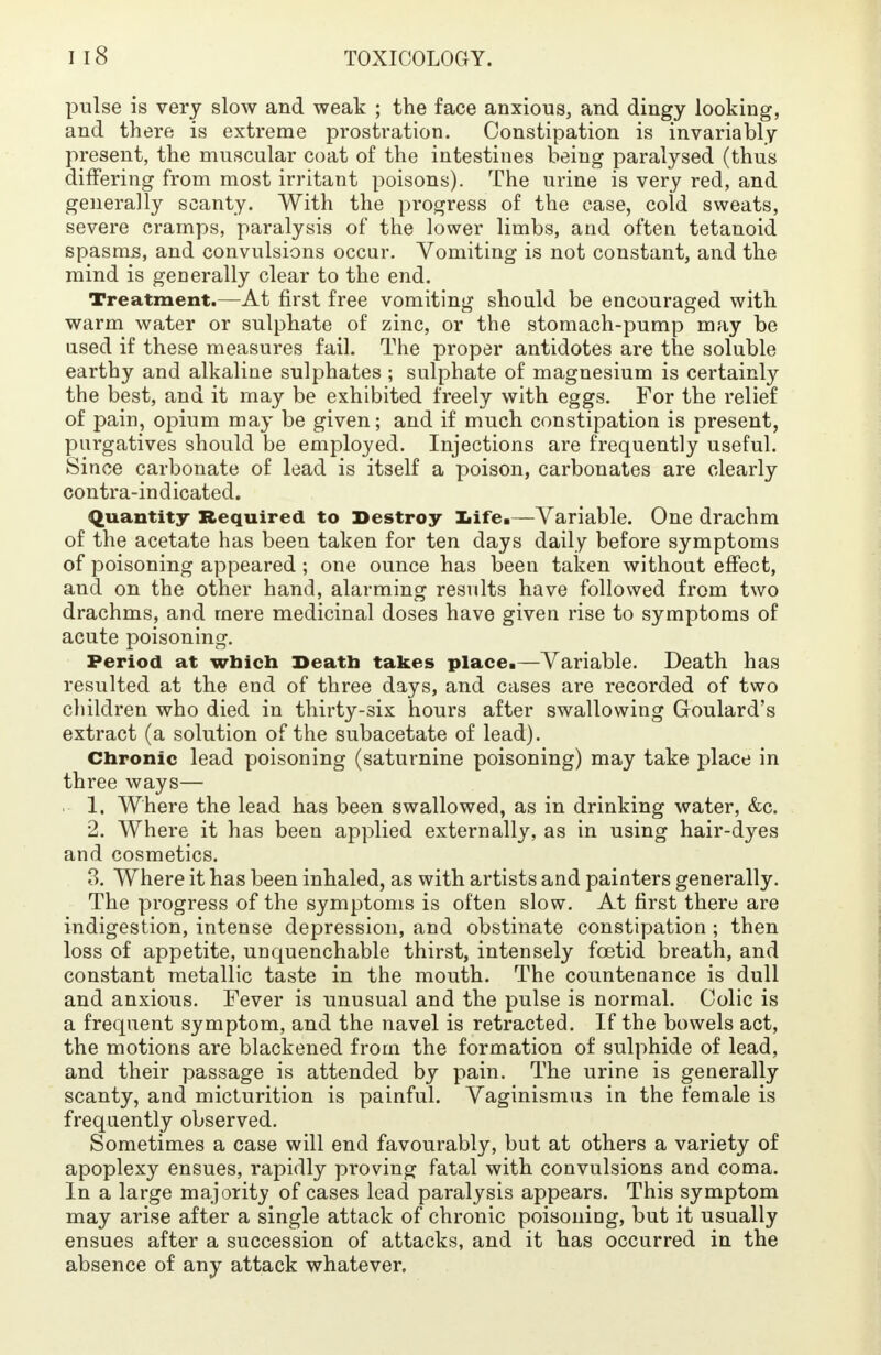 pulse is very slow and weak ; the face anxious, and dingy looking, and there is extreme prostration. Constipation is invariably present, the muscular coat of the intestines being paralysed (thus differing from most irritant poisons). The urine is very red, and generally scanty. With the progress of the case, cold sweats, severe cramps, paralysis of the lower limbs, and often tetanoid spasms, and convulsions occur. Vomiting is not constant, and the mind is generally clear to the end. Treatment.—At first free vomiting should be encouraged with warm water or sulphate of zinc, or the stomach-pump may be used if these measures fail. The proper antidotes are the soluble earthy and alkaline sulphates ; sulphate of magnesium is certainly the best, and it may be exhibited freely with eggs. For the relief of pain, opium may be given; and if much constipation is present, purgatives should be employed. Injections are frequently useful. Since carbonate of lead is itself a poison, carbonates are clearly contra-indicated. Quantity Required to Destroy Ziife.—Variable. One drachm of the acetate has been taken for ten days daily before symptoms of poisoning appeared ; one ounce has been taken without effect, and on the other hand, alarming results have followed from two drachms, and mere medicinal doses have given rise to symptoms of acute poisoning. Period at which Death takes place.—Variable. Death has resulted at the end of three days, and cases are recorded of two children who died in thirty-six hours after swallowing Goulard's extract (a solution of the subacetate of lead). Chronic lead poisoning (saturnine poisoning) may take place in three ways— . 1. Where the lead has been swallowed, as in drinking water, &c. 2. Where it has been applied externally, as in using hair-dyes and cosmetics. 3. Where it has been inhaled, as with artists and painters generally. The progress of the symptoms is often slow. At first there are indigestion, intense depression, and obstinate constipation ; then loss of appetite, unquenchable thirst, intensely foetid breath, and constant metallic taste in the mouth. The countenance is dull and anxious. Fever is unusual and the pulse is normal. Colic is a frequent symptom, and the navel is retracted. If the bowels act, the motions are blackened from the formation of sulphide of lead, and their passage is attended by pain. The urine is generally scanty, and micturition is painful. Vaginismus in the female is frequently observed. Sometimes a case will end favourably, but at others a variety of apoplexy ensues, rapidly proving fatal with convulsions and coma. In a large majority of cases lead paralysis appears. This symptom may arise after a single attack of chronic poisoning, but it usually ensues after a succession of attacks, and it has occurred in the absence of any attack whatever.