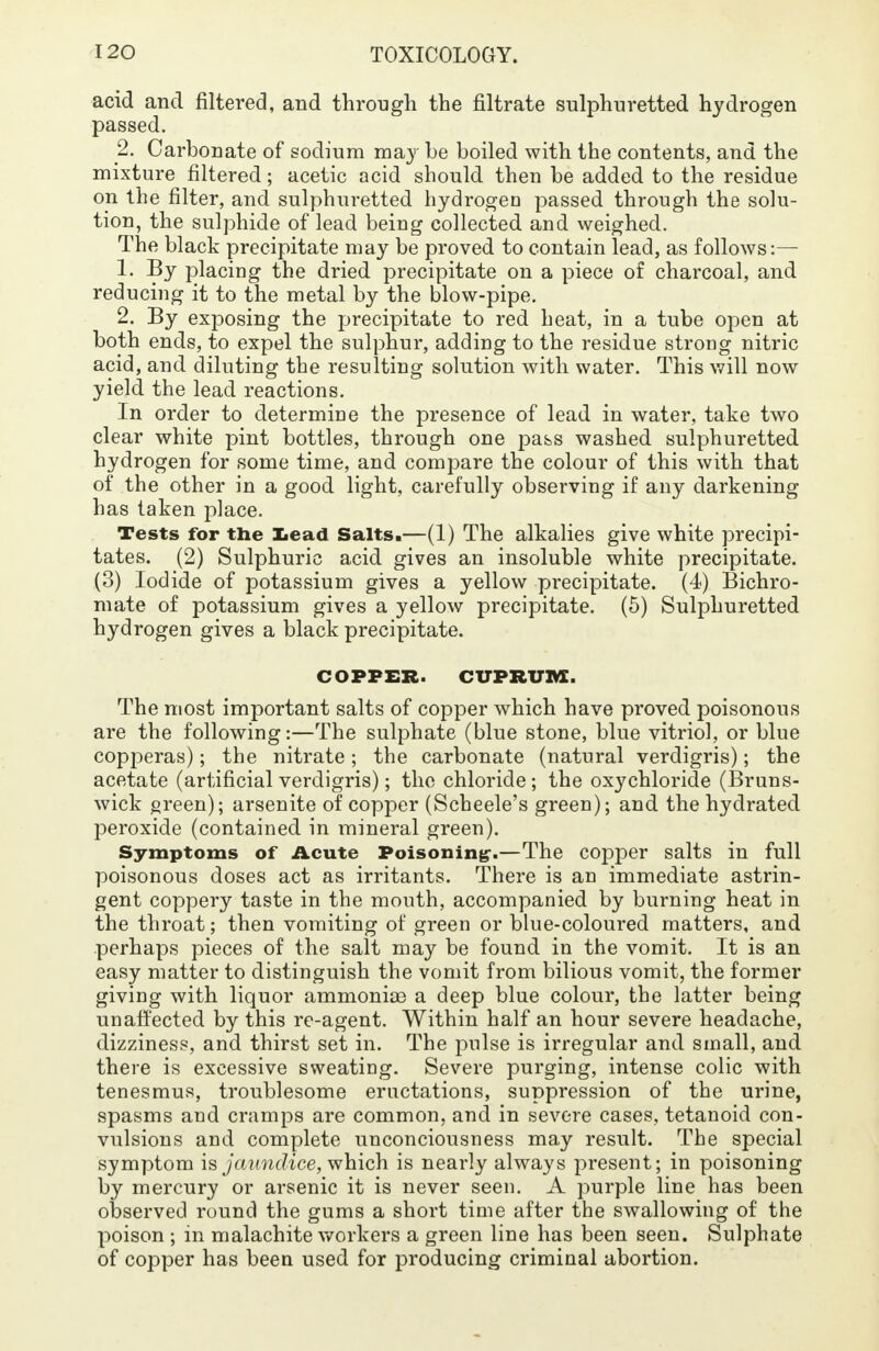 acid and filtered, and through the filtrate sulphuretted hydrogen passed. 2. Carbonate of sodium may be boiled with the contents, and the mixture filtered; acetic acid should then be added to the residue on the filter, and sulphuretted hydrogen passed through the solu- tion, the sulphide of lead being collected and weighed. The black precipitate may be proved to contain lead, as follows:— 1. By placing the dried precipitate on a piece of charcoal, and reducing it to the metal by the blow-pipe. 2. By exposing the precipitate to red heat, in a tube open at both ends, to expel the sulphur, adding to the residue strong nitric acid, and diluting the resulting solution with water. This will now yield the lead reactions. In order to determine the presence of lead in water, take two clear white pint bottles, through one pass washed sulphuretted hydrogen for some time, and compare the colour of this with that of the other in a good light, carefully observing if any darkening has taken place. Tests for the Lead Salts.—(1) The alkalies give white precipi- tates. (2) Sulphuric acid gives an insoluble white precipitate. (3) Iodide of potassium gives a yellow precipitate. (4) Bichro- mate of potassium gives a yellow precipitate. (5) Sulphuretted hydrogen gives a black precipitate. COPPER. CUPRUM. The most important salts of copper which have proved poisonous are the following:—The sulphate (blue stone, blue vitriol, or blue copperas); the nitrate; the carbonate (natural verdigris); the acetate (artificial verdigris); the chloride; the oxychloride (Bruns- wick green); arsenite of copper (Scheele's green); and the hydrated peroxide (contained in mineral green). Symptoms of Acute Poisoning-.—The copper salts in full poisonous doses act as irritants. There is an immediate astrin- gent coppery taste in the mouth, accompanied by burning heat in the throat; then vomiting of green or blue-coloured matters, and perhaps pieces of the salt may be found in the vomit. It is an easy matter to distinguish the vomit from bilious vomit, the former giving with liquor ammonias a deep blue colour, the latter being unaffected by this re-agent. Within half an hour severe headache, dizziness, and thirst set in. The pulse is irregular and small, and there is excessive sweating. Severe purging, intense colic with tenesmus, troublesome eructations, suppression of the urine, spasms and cramps are common, and in severe cases, tetanoid con- vulsions and complete unconciousness may result. The special symptom is jaundice, which is nearly always present; in poisoning by mercury or arsenic it is never seen. A purple line has been observed round the gums a short time after the swallowing of the poison ; in malachite workers a green line has been seen. Sulphate of copper has been used for producing criminal abortion.