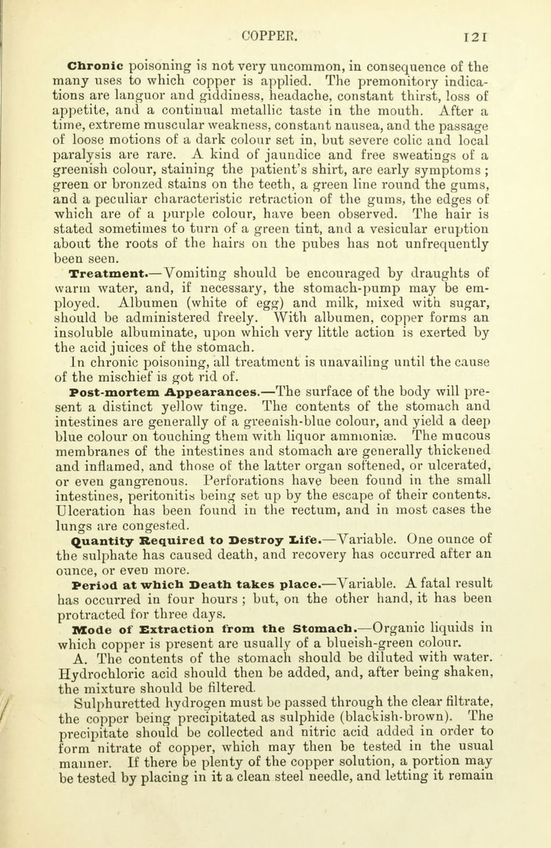 Chronic poisoning is not very uncommon, in consequence of the many uses to which copper is applied. The premonitory indica- tions are languor and giddiness, headache, constant thirst, loss of appetite, and a continual metallic taste in the mouth. After a time, extreme muscular weakness, constant nausea, and the passage of loose motions of a dark colour set in, but severe colic and local paralysis are rare. A kind of jaundice and free sweatings of a greenish colour, staining the patient's shirt, are early symptoms ; green or bronzed stains on the teeth, a green line round the gums, and a peculiar characteristic retraction of the gums, the edges of which are of a purple colour, have been observed. The hair is stated sometimes to turn of a green tint, and a vesicular eruption about the roots of the hairs on the pubes has not unfrequently been seen. Treatment.—Vomiting should be encouraged by draughts of warm water, and, if necessary, the stomach-pump may be em- ployed. Albumen (white of egg) and milk, mixed with sugar, should be administered freely. With albumen, copper forms an insoluble albuminate, upon which very little action is exerted by the acid juices of the stomach. In chronic poisoning, all treatment is unavailing until the cause of the mischief is got rid of. Post-mortem Appearances.—The surface of the body will pre- sent a distinct yellow tinge. The contents of the stomach and intestines are generally of a greenish-blue colour, and yield a deep blue colour on touching them with liquor amnionioe. The mucous membranes of the intestines and stomach are generally thickened and inflamed, and those of the latter organ softened, or ulcerated, or even gangrenous. Perforations have been found in the small intestines, peritonitis being set up by the escape of their contents. Ulceration has been found in the rectum, and in most cases the lungs are congested. Quantity Required to Destroy late.—Variable. One ounce of the sulphate has caused death, and recovery has occurred after an ounce, or even more. Period at which Death takes place.—Variable. A fatal result has occurred in four hours ; but, on the other hand, it has been protracted for three days. Mode of Extraction from the Stomach.—Organic liquids in which copper is present are usually of a blueish-green colour. A. The contents of the stomach should be diluted with water. Hydrochloric acid should then be added, and, after being shaken, the mixture should be filtered. Sulphuretted hydrogen must be passed through the clear filtrate, the copper being precipitated as sulphide (blackish-brown). The precipitate should be collected and nitric acid added in order to form nitrate of copper, which may then be tested in the usual manner. If there be plenty of the copper solution, a portion may be tested by placing in it a clean steel needle, and letting it remain