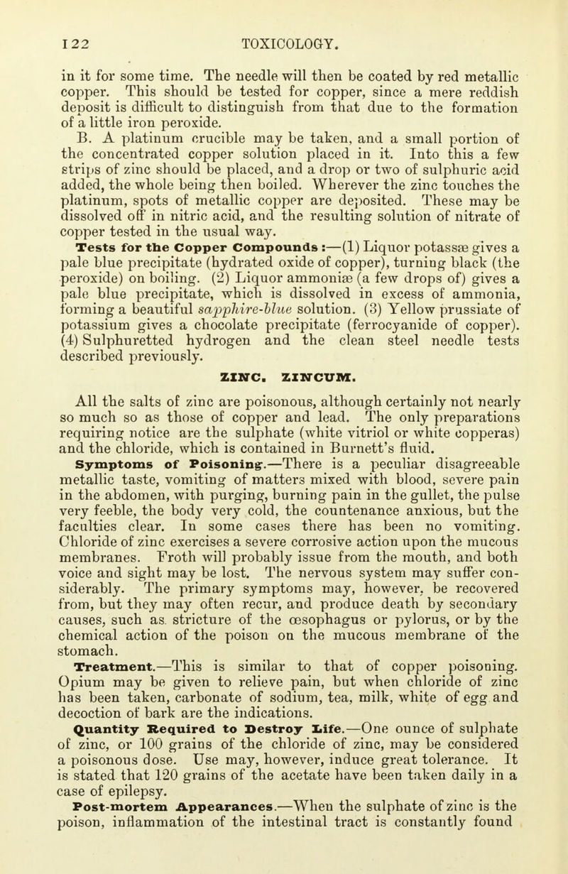 in it for some time. The needle will then be coated by red metallic copper. This should be tested for copper, since a mere reddish deposit is difficult to distinguish from that due to the formation of a little iron peroxide. B. A platinum crucible may be taken, and a small portion of the concentrated copper solution placed in it. Into this a few- strips of zinc should be placed, and a drop or two of sulphuric acid added, the whole being then boiled. Wherever the zinc touches the platinum, spots of metallic copper are deposited. These may be dissolved off in nitric acid, and the resulting solution of nitrate of copper tested in the usual way. Tests for the Copper Compounds :—(1) Liquor potassae gives a pale blue precipitate (hydrated oxide of copper), turning black (the peroxide) on boiling. (2) Liquor ammoniae (a few drops of) gives a pale blue precipitate, which is dissolved in excess of ammonia, forming a beautiful sapphire-blue solution. (3) Yellow prussiate of potassium gives a chocolate precipitate (ferrocyanide of copper). (4) Sulphuretted hydrogen and the clean steel needle tests described previously. ZINC, JINCUM. All the salts of zinc are poisonous, although certainly not nearly so much so as those of copper and lead. The only preparations requiring notice are the sulphate (white vitriol or white copperas) and the chloride, which is contained in Burnett's fluid. Symptoms of Poisoning-—There is a peculiar disagreeable metallic taste, vomiting of matters mixed with blood, severe pain in the abdomen, with purging, burning pain in the gullet, the pulse very feeble, the body very cold, the countenance anxious, but the faculties clear. In some cases there has been no vomiting. Chloride of zinc exercises a severe corrosive action upon the mucous membranes. Froth will probably issue from the mouth, and both voice and sight may be lost. The nervous system may suffer con- siderably. The primary symptoms may, however, be recovered from, but they may often recur, and produce death by secondary causes, such as. stricture of the oesophagus or pylorus, or by the chemical action of the poison on the mucous membrane of the stomach. Treatment.—This is similar to that of copper poisoning. Opium may be given to relieve pain, but when chloride of zinc has been taken, carbonate of sodium, tea, milk, white of egg and decoction of bark are the indications. Quantity Required to Destroy life.—One ounce of sulphate of zinc, or 100 grains of the chloride of zinc, may be considered a poisonous dose. Use may, however, induce great tolerance. It is stated that 120 grains of the acetate have been taken daily in a case of epilepsy. Post-mortem Appearances.—When the sulphate of zinc is the poison, inflammation of the intestinal tract is constantly found