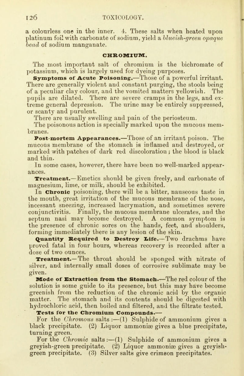 a colourless one in the inner. 4. These salts when heated upon platinum foil with carbonate of sodium, yield a hlueish-green opaque bead of sodium manganate. CHROMIUM. The most important salt of chromium is the bichromate of potassium, which is largely used for dyeing purposes. Symptoms of Acute Poisoning-.—Those of a powerful irritant. There are generally violent and constant purging, the stools being of a peculiar clay colour, and the vomited matters yellowish. The pupils are dilated. There are severe cramps in the legs, and ex- treme general depression. The urine may be entirely suppressed, or scanty and purulent. There are usually swelling and pain of the periosteum. The poisonous action is specially marked upon the mucous mem- branes. Post-mortem Appearances.—Those of an irritant poison. The mucous membrane of the stomach is inflamed and destroyed, or marked with patches of dark red discoloration ; the blood is black and thin. In some cases, however, there have been no well-marked appear- ances. Treatment.—Emetics should be given freely, and carbonate of magnesium, lime, or milk, should be exhibited. In Chronic poisoning, there will be a bitter, nauseous taste in the mouth, great irritation of the mucous membrane of the nose, incessant sneezing, increased lacrymation, and sometimes severe conjunctivitis. Finally, the mucous membrane ulcerates, and the septum nasi may become destroyed. A common symptom is the presence of chronic sores on the hands, feet, and shoulders, forming immediately there is any lesion of the skin. Quantity Required to Destroy Iiife.— Two drachms have proved fatal in four hours, whereas recovery is recorded after a dose of two ounces. Treatment.—The throat should be sponged with nitrate of silver, and internally small doses of corrosive sublimate may be given. Mode of Extraction from the Stomach.—The red colour of the solution is some guide to its presence, but this may have become greenish from the reduction of the chromic acid by the organic matter. The stomach and its contents should be digested with hydrochloric acid, then boiled and filtered, and the nitrate tested. Tests for the Chromium Compounds.— For the Ghromous salts :—(I) Sulphide of ammonium gives a black precipitate. (2) Liquor ammonioe gives a blue precipitate, turning green. For the Chromic salts:—(1) Sulphide of ammonium gives a greyish-green precipitate. (2) Liquor ammonias gives a greyish- green precipitate. (3) Silver salts give crimson precipitates.