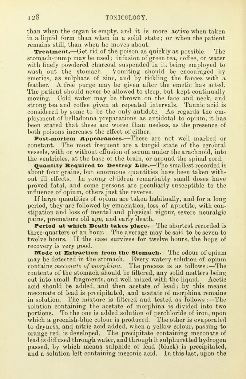 than when the organ is empty, and it is more active when taken in a liquid form than when in a solid state; or when the patient remains still, than when he moves about. Treatment.—Get rid of the poison as quickly as possible. The stomach-pump may be used ; infusion of green tea, coffee, or water with finely powdered charcoal suspended in it, being employed to wash out the stomach. Vomiting should be encouraged by emetics, as sulphate of zinc, and by tickling the fauces with a feather. A free purge may be given after the emetic has acted. The patient should never be allowed to sleep, but kept continually moving. Cold water may be thrown on the face and neck, and strong tea and coffee given at repeated intervals. Tannic acid is considered by some to be the only antidote. As regards the em- ployment of belladonna preparations as antidotal to opium, it has been stated that these are worse fhan useless, as the presence of both poisons increases the effect of either. Post-mortem Appearances.—These are not well marked or constant. The most frequent are a turgid state of the cerebral vessels, with or without effusion of serum under the arachnoid, into the ventricles, at the base of the brain, or around the spinal cord. Quantity Required to Destroy Life.—The smallest recorded is about four grains, but enormous quantities have been taken with- out ill effects. In young children remarkably small doses have proved fatal, and some persons are peculiarly susceptible to the influence of opium, others just the reverse. If large quantities of opium are taken habitually, and for a long period, they are followed by emaciation, loss of appetite, with con- stipation and loss of mental and physical vigour, severe neuralgic pains, premature old age, and early death. Period at which Death takes place.—The shortest recorded is three-quarters of an hour. The average may be said to be seven to twelve hours. If the case survives for twelve hours, the hope of recovery is very good. Mode of Extraction from the Stomach.—The odour of opium may be detected in the stomach. Every watery solution of opium contains meconate of morphina. The process is as follows:—The contents of the stomach should be filtered, any solid matters being cut into small fragments, and well mixed with the liquid. Acetic acid should be added, and then acetate of lead; by this means meconate of lead is precipitated, and acetate of morphina remains in solution. The mixture is filtered and tested as follows :—The solution containing the acetate of morphina is divided into two portions. To the one is added solution of perchloride of iron, upon which a greenish-blue colour is produced. The other is evaporated to dryness, and nitric acid added, when a yellow colour, passing to orange red, is developed. The precipitate containing meconate of lead is diffused through water, and through it sulphuretted hydrogen passed, by which means sulphide of lead (black) is precipitated, and a solution left containing meconic acid. In this last, upon the