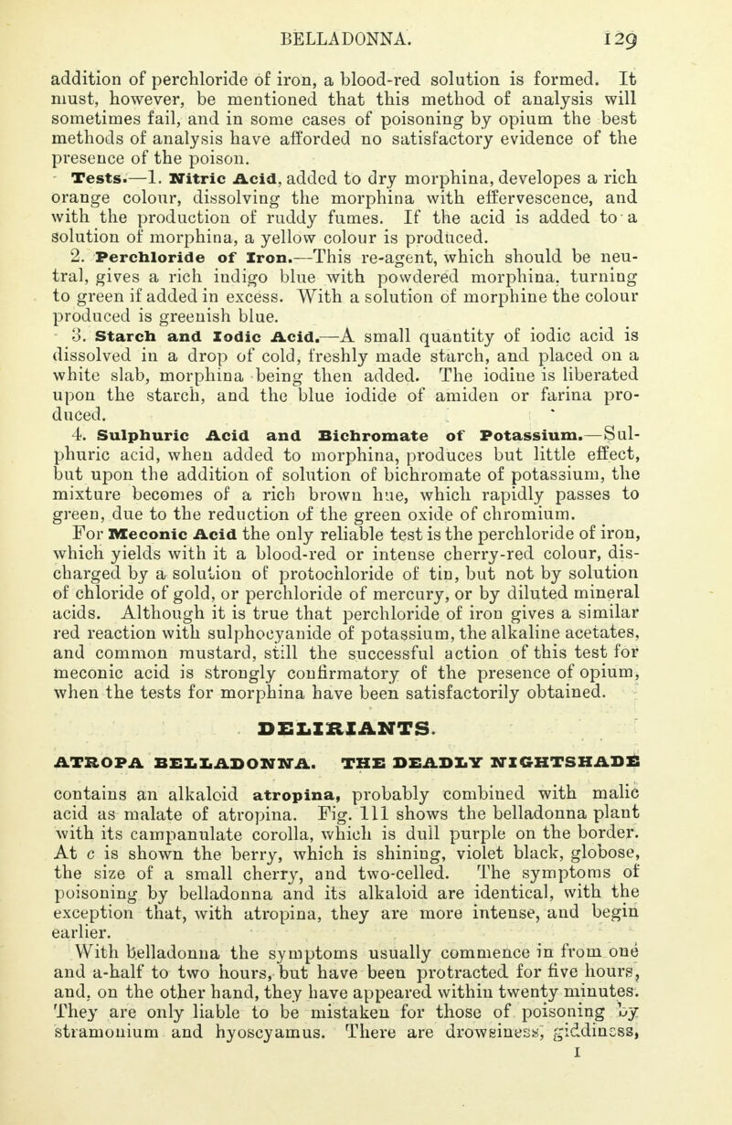 addition of perchloride of iron, a blood-red solution is formed. It must, however, be mentioned that this method of analysis will sometimes fail, and in some cases of poisoning by opium the best methods of analysis have afforded no satisfactory evidence of the presence of the poison. Tests.—1. Nitric Acid, added to dry morphina, developes a rich orange colour, dissolving the morphina with effervescence, and with the production of ruddy fumes. If the acid is added to a solution of morphina, a yellow colour is produced. 2. Perchloride of Iron.—This re-agent, which should be neu- tral, gives a rich indigo blue with powdered morphina. turning to green if added in excess. With a solution of morphine the colour produced is greenish blue. 0. Starch and Iodic Acid.—-A small quantity of iodic acid is dissolved in a drop of cold, freshly made starch, and placed on a white slab, morphina being then added. The iodiue is liberated upon the starch, and the blue iodide of amiden or farina pro- duced. 4. Sulphuric Acid and Bichromate of Potassium.—Sul- phuric acid, when added to morphina, produces but little effect, but upon the addition of solution of bichromate of potassium, the mixture becomes of a rich brown hue, which rapidly passes to green, due to the reduction of the green oxide of chromium. For XVIeconic Acid the only reliable test is the perchloride of iron, which yields with it a blood-red or intense cherry-red colour, dis- charged by a solution of protochloride of tin, but not by solution of chloride of gold, or perchloride of mercury, or by diluted mineral acids. Although it is true that perchloride of iron gives a similar red reaction with sulphocyanide of potassium, the alkaline acetates, and common mustard, still the successful action of this test for meconic acid is strongly confirmatory of the presence of opium, when the tests for morphina have been satisfactorily obtained. DELIRIANTS. ATROPA BELLADONNA. THE DEADLY NIGHTSHADE contains an alkaloid atropina, probably combined with malic acid as malate of atropina. Fig. Ill shows the belladonna plant with its campanulate corolla, which is dull purple on the border. At c is shown the berry, which is shining, violet black, globose, the size of a small cherry, and two-celled. The symptoms of poisoning by belladonna and its alkaloid are identical, with the exception that, with atropina, they are more intense, and begin earlier. With belladonna the symptoms usually commence in from one and a-half to two hours, but have been protracted for five hours, and, on the other hand, they have appeared within twenty minutes. They are only liable to be mistaken for those of poisoning by stramonium and hyoscyamus. There are drowsiness, giddinsss, 1