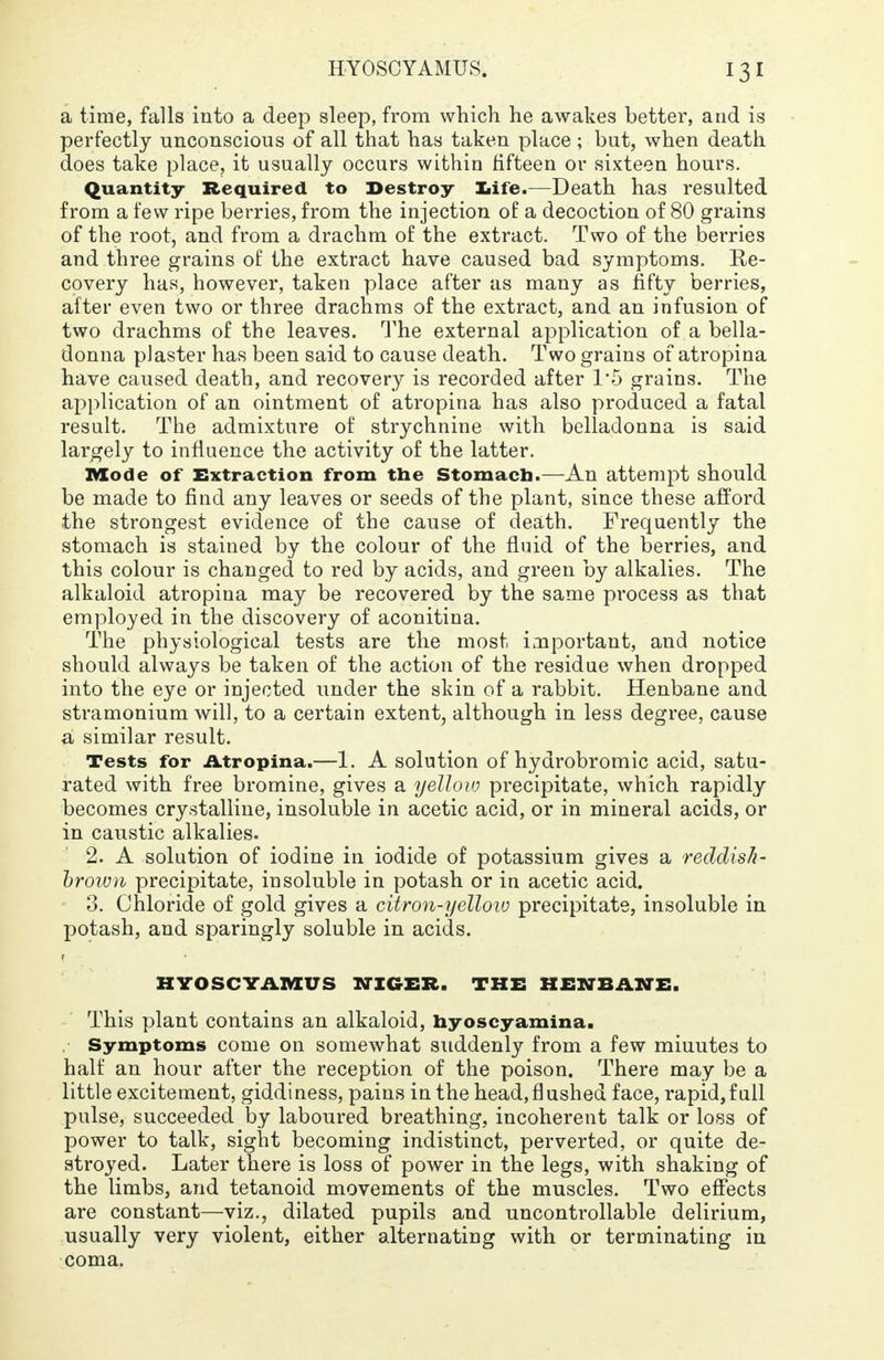 a time, falls into a deep sleep, from which he awakes better, and is perfectly unconscious of all that has taken place ; but, when death does take place, it usually occurs within fifteen or sixteen hours. Quantity Required to Destroy life.—Death has resulted from a few ripe berries, from the injection of a decoction of 80 grains of the root, and from a drachm of the extract. Two of the berries and three grains of the extract have caused bad symptoms. Re- covery has, however, taken place after as many as fifty berries, after even two or three drachms of the extract, and an infusion of two drachms of the leaves. The external application of a bella- donna plaster has been said to cause death. Two grains of atropina have caused death, and recovery is recorded after 1'5 grains. The application of an ointment of atropina has also produced a fatal result. The admixture of strychnine with belladonna is said largely to influence the activity of the latter. Mode of Extraction from the Stomach.—An attempt should be made to find any leaves or seeds of the plant, since these afford the strongest evidence of the cause of death. Frequently the stomach is stained by the colour of the fluid of the berries, and this colour is changed to red by acids, and green by alkalies. The alkaloid atropina may be recovered by the same process as that employed in the discovery of aconitina. The physiological tests are the most important, and notice should always be taken of the action of the residue when dropped into the eye or injected under the skin of a rabbit. Henbane and stramonium will, to a certain extent, although in less degree, cause a similar result. Tests for Atropina.—1. A solution of hydrobromic acid, satu- rated with free bromine, gives a yellow precipitate, which rapidly becomes crystalline, insoluble in acetic acid, or in mineral acids, or in caustic alkalies. 2. A solution of iodine in iodide of potassium gives a reddish- brown precipitate, insoluble in potash or in acetic acid. 3. Chloride of gold gives a citron-yellow precipitate, insoluble in potash, and sparingly soluble in acids. HYOSCYAMUS NIGER. THE HENBANE. This plant contains an alkaloid, hyoscyamina. Symptoms come on somewhat suddenly from a few miuutes to half an hour after the reception of the poison. There may be a little excitement, giddiness, pains in the head,flushed face, rapid,full pulse, succeeded by laboured breathing, incoherent talk or loss of power to talk, sight becoming indistinct, perverted, or quite de- stroyed. Later there is loss of power in the legs, with shaking of the limbs, and tetanoid movements of the muscles. Two effects are constant—viz., dilated pupils and uncontrollable delirium, usually very violent, either alternating with or terminating in coma.