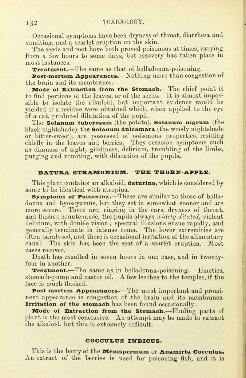 Occasional symptoms have been dryness of throat, diarrhoea and vomiting, and a scarlet eruption on the skin. The seeds and root have both proved poisonous at times, varying from a few hours to some days, but recovery has taken place in most instances. Treatment.—The same as that of belladonna-poisoning. Post-mortem Appearances.—Nothing more than congestion of .the brain and its membranes. Mode of Extraction from the Stomach.—The chief point is to find portions of the leaves, or of the seeds. It is almost impos- sible to isolate the alkaloid, but important evidence would be yielded if a residue were obtained which, when applied to the eye of a cat, produced dilatation of the pupil. The Solanum tuberosum (the potato), Solanum nigrum (the black nightshade), the Solanum dulcamara (the woody nightshade or bitter-sweet), are possessed of poisonous properties, residing chiefly in the leaves and berries. They occasion symptoms such as dimness of sight, giddiness, delirium, trembling of the limbs, purging and vomiting, with dilatation of the pupils. DATURA STRAMONIUM. THE THORN-APPLE. This plant contains an alkaloid, daturina, which is considered by some to be identical with atrophia. Symptoms of Poisoning-.—These are similar to those of bella- donna and hyoscyamus, but they set in somewhat sooner and are more severe. There are, ringing in the ears, dryness of throat, and flushed countenance, the pupils always widely dilated, violent delirium, with double vision ; spectral illusions ensue rapidly, and generally terminate in intense coma. The lower extremities are often paralysed, and there is occasional irritation of the alimentary canal. The skin has been the seat of a scarlet eruption. Most cases recover. Death has resulted in seven hours in one case, and in twenty- four in another. Treatment.—The same as in belladonna-poisoning. Emetics, stomach-pump and castor oil. A few leeches to the temples, if the face is much flushed. Post-mortem Appearances.—The most important and promi- nent appearance is congestion of the brain and its membranes. Irritation of the stomach has been found occasionally. Mode of Extraction from the Stomach.—Finding parts of plant is the most conclusive. An attempt may be made to extract the alkaloid, but this is extremely difficult. COCCULUS IWDICUS. This is the berry of the Menispermum or Anamirta Cocculus. An extract of the berries is used for poisoning fish, and it is