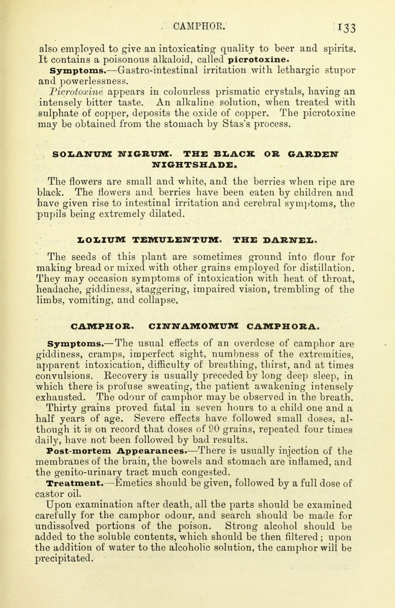 also employed to give an intoxicating quality to beer and spirits. It contains a poisonous alkaloid, called picrotoxine. Symptoms.—Gastro-intestinal irritation with lethargic stupor and powerlessness. Picrotoxine appears in colourless prismatic crystals, having an intensely bitter taste. An alkaline solution, when treated with sulphate of copper, deposits the oxide of copper. The picrotoxine may be obtained from the stomach by Stas's process. SOLANUM NIGRUM. THE BLACK OR GARDEN NIGHTSHADE, The flowers are small and white, and the berries when ripe are black. The flowers and berries have been eaten by children and have given rise to intestinal irritation and cerebral symptoms, the pupils being extremely dilated. LOIIUM TEMULENTUM. THE DARNEL The seeds of this plant are sometimes ground into flour for making bread or mixed with other grains employed for distillation. They may occasion symptoms of intoxication with heat of throat, headache, giddiness, staggering, impaired vision, trembling of the limbs, vomiting, and collapse. CAMPHOR. CINNAIVEOIV1UIVE CAMPHORA. Symptoms.— The usual effects of an overdose of camphor are giddiness, cramps, imperfect sight, numbness of the extremities, apparent intoxication, difficulty of breathing, thirst, and at times convulsions. Recovery is usually preceded by long deep sleep, in which there is profuse sweating, the patient awakening intensely exhausted. The odour of camphor may be observed in the breath. Thirty grains proved fatal in seven hours to a child one and a half years of age. Severe effects have followed small doses, al- though it is on record that doses of 90 grains, repeated four times daily, have not been followed by bad results. Post-mortem Appearances.—There is usually injection of the membranes of the brain, the bowels and stomach are inflamed, and the genito-urinary tract much congested. Treatment.—-Emetics should be given, followed by a full dose of castor oil. Upon examination after death, all the parts should be examined carefully for the camphor odour, and search should be made for undissolved portions of the poison. Strong alcohol should be added to the soluble contents, which should be then filtered; upon the addition of water to the alcoholic solution, the camphor will be precipitated.