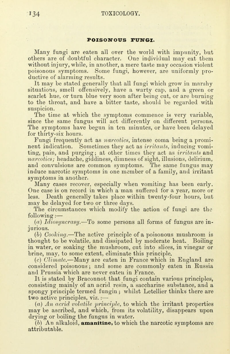 POISONOUS FUNGI. Many fungi are eaten all over the world with impunity, but others are of doubtful character. One individual may eat them without injury, while, in another, a mere taste may occasion violent poisonous symptoms. Some fungi, however, are uniformly pro- ductive of alarming results. It may be stated generally that all fungi which grow in marshy situations, smell offensively, have a warty cap, and a green or scarlet hue, or turn blue very soon after being cut, or are burning to the throat, and have a bitter taste, should be regarded with suspicion. The time at which the symptoms commence is very variable, since the same fungus will act differently on different persons. The symptoms have begun in ten minutes, or have been delayed for thirty-six hours. Fungi frequently act as narcotics, intense coma being a promi- nent indication. Sometimes they act as irritants, inducing vomi- ting, pain, and purging; at other times they act as irritants and narcotics; headache, giddiness, dimness of sight, illusions, delirium, and convulsions are common symptoms. The same fungus may induce narcotic symptoms in one member of a family, and irritant symptoms in another. Many cases recover, especially when vomiting has been early. One case is on record in which a man suffered for a year, more or less. Death generally takes place within twenty-four hours, but may be delayed for two or three days. The circumstances which modify the action of fungi are the following:— (a) Idiosyncrasy.—To some persons all forms of fungus are in- jurious. (b) Cooking.—The active principle of a poisonous mushroom is thought to be volatile, and dissipated by moderate heat. Boiling in water, or soaking the mushroom, cut into slices, in vinegar or brine, may, to some extent, eliminate this principle. (c) Climate.—Many are eaten in France which in England are considered poisonous; and some are commonly eaten in Russia and Prussia which are never eaten in France. It is stated by Braconnot that fungi contain various principles, consisting mainly of an acrid resin, a saccharine substance, and a spongy principle termed fungin; whilst Letellier thinks there are two active principles, viz.:— (a) An acrid volatile principle, to which the irritant properties may be ascribed, and which, from its volatility, disappears upon drying or boiling the fungus in water. (b) An alkaloid, amanitine, to which the narcotic symptoms are attributable.