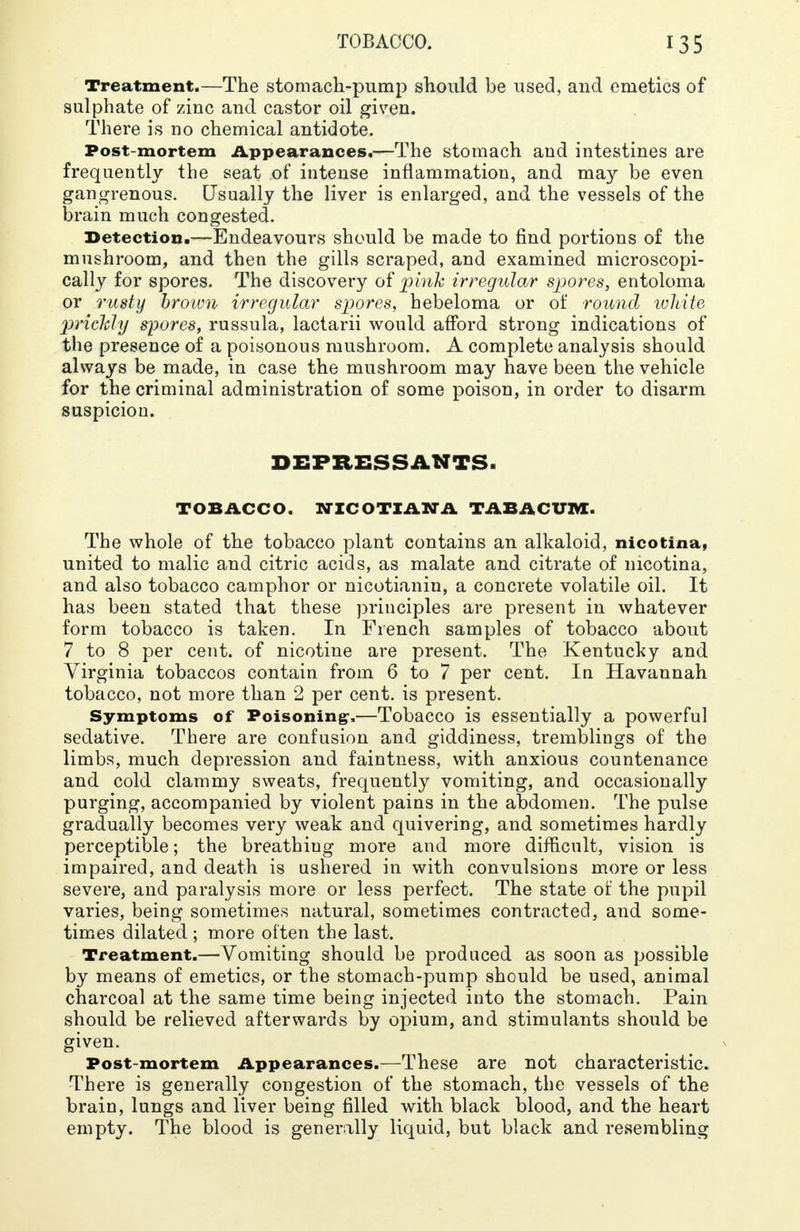 Treatment.—The stomach-pump should be used, and emetics of* sulphate of zinc and castor oil given. There is no chemical antidote. Post-mortem Appearances.—The stomach and intestines are frequently the seat of intense inflammation, and may be even gangrenous. Usually the liver is enlarged, and the vessels of the brain much congested. Detection.—Endeavours should be made to find portions of the mushroom, and then the gills scraped, and examined microscopi- cally for spores. The discovery of pink irregular spores, entoloma or rusty brown irregular spores, hebeloma or of round white prickly spores, russula, lactarii would afford strong indications of the presence of a poisonous mushroom. A complete analysis should always be made, in case the mushroom may have been the vehicle for the criminal administration of some poison, in order to disarm suspicion. DEPRESSANTS. TOBACCO. NICOTIAN A TABACUM. The whole of the tobacco plant contains an alkaloid, nicotina, united to malic and citric acids, as malate and citrate of nicotina, and also tobacco camphor or nicotianin, a concrete volatile oil. It has been stated that these principles are present in whatever form tobacco is taken. In French samples of tobacco about 7 to 8 per cent, of nicotine are present. The Kentucky and Virginia tobaccos contain from 6 to 7 per cent. In Havannah tobacco, not more than 2 per cent, is present. Symptoms of Poisoning,—Tobacco is essentially a powerful sedative. There are confusion and giddiness, tremblings of the limbs, much depression and faintness, with anxious countenance and cold clammy sweats, frequently vomiting, and occasionally purging, accompanied by violent pains in the abdomen. The pulse gradually becomes very weak and quivering, and sometimes hardly perceptible; the breathiug more and more difficult, vision is impaired, and death is ushered in with convulsions more or less severe, and paralysis more or less perfect. The state of the pupil varies, being sometimes natural, sometimes contracted, and some- times dilated ; more often the last. Treatment.—Vomiting should be produced as soon as possible by means of emetics, or the stomach-pump should be used, animal charcoal at the same time being injected into the stomach. Pain should be relieved afterwards by opium, and stimulants should be given. Post-mortem Appearances.—These are not characteristic. There is generally congestion of the stomach, the vessels of the brain, lungs and liver being filled with black blood, and the heart empty. The blood is generally liquid, but black and resembling