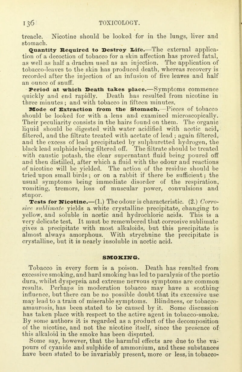 treacle. Nicotine should be looked for in the lungs, liver and stomach. Quantity- Required to Destroy life.—The external applica- tion of a decoction of tobacco for a skin affection has proved fatal, as well as half a drachm used as an injection. The application of tobacco-leaves to the skin has produced death, whereas recovery is recorded after the injection of an infusion of five leaves and half an ounce of snuff. Period at which Death takes place.—Symptoms commence quickly and end rapidly. Death has resulted from nicotine in three minutes ; and with tobacco in fifteen minutes. Mode of Extraction from the Stomach.—Pieces of tobacco should be looked for with a lens and examined microscopically. Their peculiarity consists in the hairs found on them. The organic liquid should be digested with water acidified with acetic acid, filtered, and the filtrate treated with acetate of lead ; again filtered, and the excess of lead precipitated by sulphuretted hydrogen, the black lead sulphide being filtered off. The filtrate should be treated with caustic potash, the clear supernatant fluid being poured off and then distilled, after which a fluid with the odour and reactions of nicotine will be yielded. The action of the residue should be tried upon small birds ; or on a rabbit if there be sufficient; the usual symptoms being immediate disorder of the respiration, vomiting, tremors, loss of muscular power, convulsions and stupor. Tests for Nicotine.—(1.) The odour is characteristic. (2.) Corro- sive sublimate yields a white crystalline precipitate, changing to yellow, and soluble in acetic and hydrochloric acids. This is a very delicate test. It must be remembered that corrosive sublimate gives a precipitate with most alkaloids, but this precipitate is almost always amorphous. With strychnine the precipitate is crystalline, but it is nearly insoluble in acetic acid. SMOKING. Tobacco in every form is a poison. Death has resulted from excessive smoking, and hard smoking has led to paralysis of the portio dura, whilst dyspepsia and extreme nervous symptoms are common results. Perhaps in moderation tobacco may have a soothing influence, but there can be no possible doubt that its excessive use may lead to a train of miserable symptoms. Blindness, or tobacco- amaurosis, has been stated to be caused by it. Some discussion has taken place with respect to the active agent in tobacco-smoke. By some authors it is regarded as a product of the decomposition of the nicotine, and not the nicotine itself, since the presence of this alkaloid in the smoke has been disputed. Some say, however, that the harmful effects are due to the va- pours of cyanide and sulphide of ammonium, and these substances have been stated to be invariably present, more or less, in tobacco-