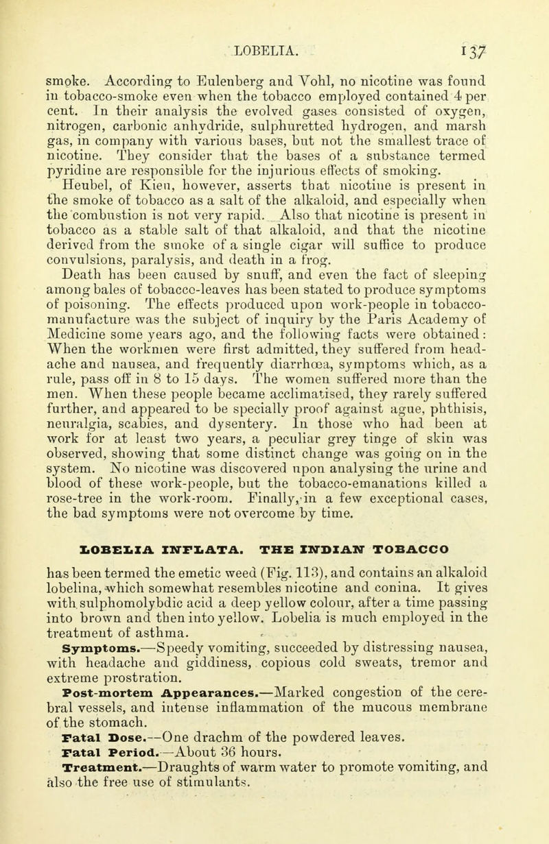 smoke. According to Eulenberg and Vohl, no nicotine was found in tobacco-smoke even when the tobacco employed contained 4 per cent. In their analysis the evolved gases consisted of oxygen, nitrogen, carbonic anhydride, sulphuretted hydrogen, and marsh gas, in company with various bases, but not the smallest trace of nicotine. They consider that the bases of a substance termed pyridine are responsible for the injurious effects of smoking. Heubel, of Kien, however, asserts that nicotine is present in the smoke of tobacco as a salt of the alkaloid, and especially when the combustion is not very rapid. Also that nicotine is present in tobacco as a stable salt of that alkaloid, and that the nicotine derived from the smoke of a single cigar will suffice to produce convulsions, paralysis, and death in a frog. Death has been caused by snuff, and even the fact of sleeping among bales of tobacco-leaves has been stated to produce symptoms of poisoning. The effects produced upon work-people in tobacco- manufacture was the subject of inquiry by the Paris Academy of Medicine some years ago, and the following facts were obtained: When the workmen were first admitted, they suffered from head- ache and nausea, and frequently diarrhoea, symptoms which, as a rule, pass off in 8 to 15 days. The women suffered more than the men. When these people became acclimatised, they rarely suffered further, and appeared to be specially proof against ague, phthisis, neuralgia, scabies, and dysentery. In those who had been at work for at least two years, a peculiar grey tinge of skin was observed, showing that some distinct change was going on in the system. No nicotine was discovered upon analysing the urine and blood of these work-people, but the tobacco-emanations killed a rose-tree in the work-room. Finally,in a few exceptional cases, the bad symptoms were not overcome by time. LOBELIA INriATA, THE INDIAN TOBACCO has been termed the emetic weed (Fig. 113), and contains an alkaloid lobelina, which somewhat resembles nicotine and conina. It gives with.sulphomolybdic acid a deep yellow colour, after a time passing into brown and then into yellow. Lobelia is much employed in the treatment of asthma. Symptoms.—Speedy vomiting, succeeded by distressing nausea, with headache and giddiness, copious cold sweats, tremor and extreme prostration. Post-mortem Appearances.—Marked congestion of the cere- bral vessels, and intense inflammation of the mucous membrane of the stomach. Fatal Dose.—One drachm of the powdered leaves. Fatal Period.—About 36 hours. Treatment.—Draughts of warm water to promote vomiting, and also the free use of stimulants.