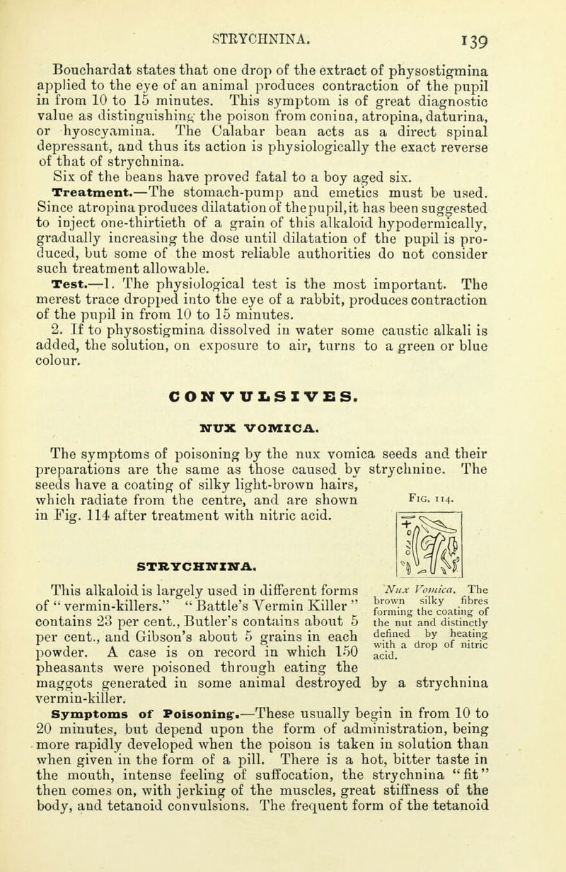 STRYCHNINA. Bouchardat states that one drop of the extract of physostigmina applied to the eye of an animal produces contraction of the pupil in from 10 to 15 minutes. This symptom is of great diagnostic value as distinguishing the poison fromconina, atropina, daturina, or hyoscyamina. The Calabar bean acts as a direct spinal depressant, and thus its action is physiologically the exact reverse of that of strychnina. Six of the beans have proved fatal to a boy aged six. Treatment.—The stomach-pump and emetics must be used. Since atropina produces dilatation of the pupil, it has been suggested to inject one-thirtieth of a grain of this alkaloid hypodermically, gradually increasing the dose until dilatation of the pupil is pro- duced, but some of the most reliable authorities do not consider such treatment allowable. Test.—1. The physiological test is the most important. The merest trace dropped into the eye of a rabbit, produces contraction of the pupil in from 10 to 15 minutes. 2. If to physostigmina dissolved in water some caustic alkali is added, the solution, on exposure to air, turns to a green or blue colour. CONV ULSIVES WUX VOMICA. The symptoms of poisoning by the nux vomica seeds and their preparations are the same as those caused by strychnine. The seeds have a coating of silky light-brown hairs, which radiate from the centre, and are shown in Fig. 114 after treatment with nitric acid. Fig STRYCHNINA. Ntix Vomica. The brown silky fibres forming the coating of the nut and distinctly defined by heating with a drop of nitric acid. This alkaloid is largely used in different forms of  vermin-killers.  Battle's Yermin Killer  contains 23 per cent., Butler's contains about 5 per cent., and Gibson's about 5 grains in each powder. A case is on record in which 150 pheasants were poisoned through eating the maggots generated in some animal destroyed by a strychnina vermin-killer. Symptoms of Poisoning-.—These usually begin in from 10 to 20 minutes, but depend upon the form of administration, being more rapidly developed when the poison is taken in solution than when given in the form of a pill. There is a hot, bitter taste in the mouth, intense feeling of suffocation, the strychnina fit then comes on, with jerking of the muscles, great stiffness of the body, and tetanoid convulsions. The frequent form of the tetanoid