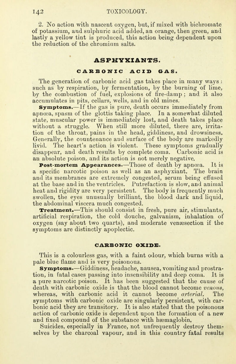 2. No action with nascent oxygen, but, if mixed with bichromate of potassium, and sulphuric acid added, an orange, then green, and lastly a yellow tint is produced, this action being dependent upon the reduction of the chromium salts. ASPHYXIANTS. CARBONIC ACID GAS. The generation of carbonic acid gas takes place in many ways : such as by respiration, by fermentation, by the burning of lime, by the combustion of fuel, explosions of fire-damp ; and it also accumulates in pits, cellars, wells, and in old mines. Symptoms.—If the gas is pure, death occurs immediately from apnoea, spasm of the glottis taking place. In a somewhat diluted state, muscular power is immediately lost, and death takes place without a struggle. When still more diluted, there are, irrita- tion of the throat, pains in the head, giddiness, and drowsiness. Generally, the countenance and surface of the body are markedly livid. The heart's action is violent. These symptoms gradually disappear, and death results by complete coma. Carbonic acid is an absolute poison, and its action is not merely negative. Post-mortem Appearances.—Those of death by apnoea. It is a specific narcotic poison as well as an asphyxiant. The brain and its membranes are extremely congested, serum being effused at the base and in the ventricles. Putrefaction is slow, and animal heat and rigidity are very persistent. The body is frequently much swollen, the eyes unusually brilliant, the blood dark and liquid, the abdominal viscera much congested. Treatment.—This should consist in fresh, pure air, stimulants, artificial respiration, the cold douche, galvanism, inhalation of oxygen (say about two quarts), and moderate venisection if the symptoms are distinctly apoplectic. CARBONIC OXIDE. This is a colourless gas, with a faint odour, which burns with a pale blue flame and is very poisonous. Symptoms.—Giddiness, headache, nausea, vomiting and prostra- tion, in fatal cases passing into insensibility and deep coma. It is a pure narcotic poison. It has been suggested that the cause of death with carbonic oxide is that the blood cannot become venous, whereas, with carbonic acid it cannot become arterial. The symptoms with carbonic oxide are singularly persistent, with car- bonic acid they are transitory. It is also stated that the poisonous action of carbonic oxide is dependent upon the formation of a new and fixed compound of the substance with heemaglobin. Suicides, especially in France, not unfrequently destroy them- selves by the charcoal vapour, and in this country fatal results