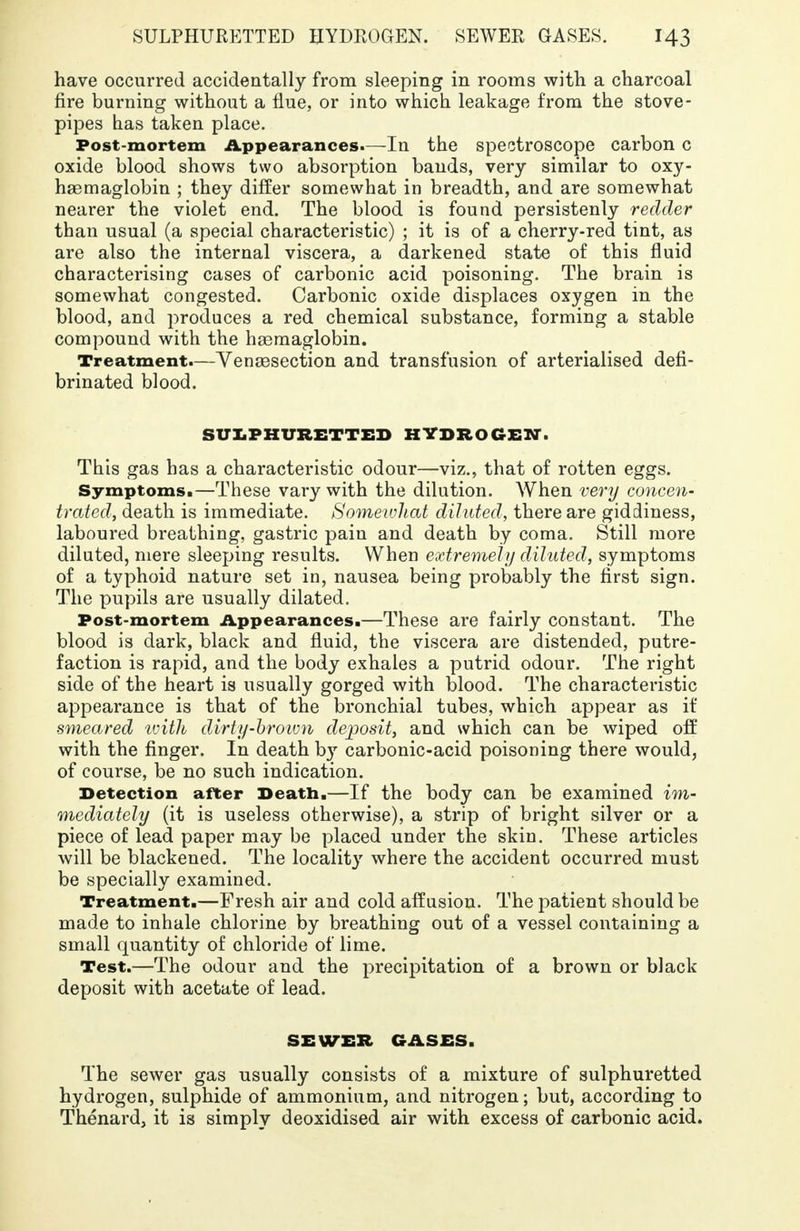 have occurred accidentally from sleeping in rooms with a charcoal fire burning without a flue, or into which leakage from the stove- pipes has taken place. Post-mortem Appearances.—In the spectroscope carbon c oxide blood shows two absorption bauds, very similar to oxy- haemaglobin ; they differ somewhat in breadth, and are somewhat nearer the violet end. The blood is found persistenly redder than usual (a special characteristic) ; it is of a cherry-red tint, as are also the internal viscera, a darkened state of this fluid characterising cases of carbonic acid poisoning. The brain is somewhat congested. Carbonic oxide displaces oxygen in the blood, and produces a red chemical substance, forming a stable compound with the hsemaglobin. Treatment.—Vensesection and transfusion of arterialised defi- brinated blood. SULPHURETTED HYDROGEN. This gas has a characteristic odour—viz., that of rotten eggs. Symptoms.—These vary with the dilution. When very concen- trated, death is immediate. Homeivliat diluted, there are giddiness, laboured breathing, gastric pain and death by coma. Still more diluted, mere sleeping results. When extremely diluted, symptoms of a typhoid nature set in, nausea being probably the first sign. The pupils are usually dilated. Post-mortem Appearances.—These are fairly constant. The blood is dark, black and fluid, the viscera are distended, putre- faction is rapid, and the body exhales a putrid odour. The right side of the heart is usually gorged with blood. The characteristic appearance is that of the bronchial tubes, which appear as if smeared ivith dirty-brown deposit, and which can be wiped off with the finger. In death by carbonic-acid poisoning there would, of course, be no such indication. Detection after Death.—If the body can be examined im- mediately (it is useless otherwise), a strip of bright silver or a piece of lead paper may be placed under the skin. These articles will be blackened. The locality where the accident occurred must be specially examined. Treatment.—Fresh air and cold affusion. The patient should be made to inhale chlorine by breathing out of a vessel containing a small quantity of chloride of lime. Test.—The odour and the precipitation of a brown or black deposit with acetate of lead. SEWER GASES. The sewer gas usually consists of a mixture of sulphuretted hydrogen, sulphide of ammonium, and nitrogen; but, according to Thenard, it is simply deoxidised air with excess of carbonic acid.