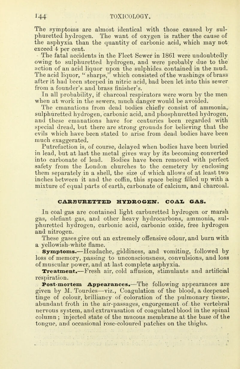 The symptoms are almost identical with those caused by sul- phuretted hydrogen. The want of oxygen is rather the cause of the asphyxia than the quantity of carbonic acid, which may not exceed 4 per cent. The fatal accidents in the Fleet Sewer in 1861 were undoubtedly owing to sulphuretted hydrogen, and were probably due to the action of an acid liquor upon the sulphides contained in the mud. The acid liquor,  sharps, which consisted of the washings of brass after it had been steeped in nitric acid, had been let into this sewer from a founder's and brass finisher's. In all probability, if charcoal respirators were worn by the men when at work in the sewers, much danger would be avoided. The emanations from dead bodies chiefly consist of ammonia,, sulphuretted hydrogen, carbonic acid, and phosphuretted hydrogen, and these emanations have for centuries been regarded with special dread, but there are strong grounds for believing that the evils which have been stated to arise from dead bodies have been much exaggerated. Putrefaction is, of course, delayed when bodies have been buried in lead, but at last the metal gives way by its becoming converted into carbonate of lead. Bodies have been removed with perfect safety from the London churches to the cemetery by enclosing them separately in a shell, the size of which allows of at least two inches between it and the coffin, this space being filled up with a mixture of equal parts of earth, carbonate of calcium, and charcoal. CARBVRETTED HYDROGEN. COAL GAS. In coal gas are contained light carburetted hydrogen or marsh gas, olefiant gas, and other heavy hydrocarbons, ammonia, sul- phuretted hydrogen, carbonic acid, carbonic oxide, free hydrogen and nitrogen. These gases give out an extremely offensive odour, and burn with a yellowish-white flame. Symptoms.—Headache, giddiness, and vomiting, followed by loss of memory, passing to unconsciousness, convulsions, and loss of muscular power, and at last complete asphyxia. Treatment.—Fresh air, cold affusion, stimulants and artificial respiration. Post-mortem Appearances.—The following appearances are given by M. Tourdes—viz., Coagulation of the blood, a deepened tinge of colour, brilliancy of coloration of the pulmonary tissue, abundant froth in the air-passages, engorgement of the vertebral nervous system, and extravasation of coagulated blood in the spinal column ; injected state of the mucous membrane at the base of the tongue, and occasional rose-coloured patches on the thighs.