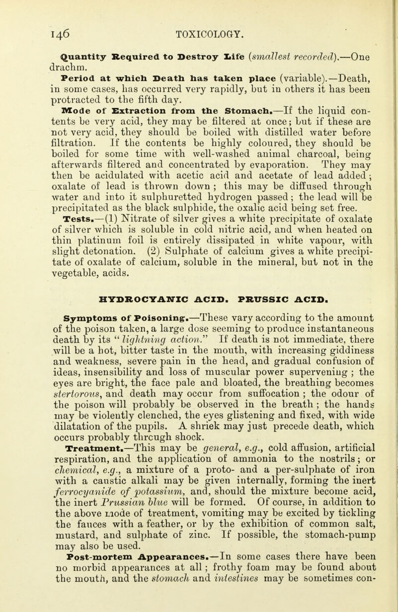 Quantity Required to Destroy life (smallest recorded).—One drachm. Period at which Death has taken place (variable).—Death, in some cases, has occurred very rapidly, but in others it has been protracted to the fifth day. Mode of Extraction from the Stomach.—If the liquid con- tents be very acid, they may be filtered at once; but if these are not very acid, they should be boiled with distilled water before filtration. If the contents be highly coloured, they should be boiled for some time with well-washed animal charcoal, being afterwards filtered and concentrated by evaporation. They may then be acidulated with acetic acid and acetate of lead added ; oxalate of lead is thrown down ; this may be diffused through water and into it sulphuretted hydrogen passed; the lead will be precipitated as the black sulphide, the oxalic acid being set free. Tests.—(1) Nitrate of silver gives a white precipitate of oxalate of silver which is soluble in cold nitric acid, and when heated on thin platinum foil is entirely dissipated in white vapour, with slight detonation. (2) Sulphate of calcium gives a white precipi- tate of oxalate of calcium, soluble in the mineral, but not in the vegetable, acids. HYDROCYANIC ACID. PRUSSIC ACID, Symptoms of Poisoning*.—These vary according to the amount of the poison taken, a large dose seeming to produce instantaneous death by its  lightning action If death is not immediate, there will be a hot, bitter taste in the mouth, with increasing giddiness and weakness, severe pain in the head, and gradual confusion of ideas, insensibility and loss of muscular power supervening ; the eyes are bright, the face pale and bloated, the breathing becomes stertorous, and death may occur from suffocation ; the odour of the poison will probably be observed in the breath ; the hands may be violently clenched, the eyes glistening and fixed, with wide dilatation of the pupils. A shriek may just precede death, which occurs probably through shock. Treatment.—This may be general, e.g., cold affusion, artificial respiration, and the application of ammonia to the nostrils; or chemical, e.g., a mixture of a proto- and a per-sulphate of iron with a caustic alkali may be given internally, forming the inert ferrocyanide of potassium, and, should the mixture become acid, the inert Prussian blue will be formed. Of course, in addition to the above mode of treatment, vomiting may be excited by tickling the fauces with a feather, or by the exhibition of common salt, mustard, and sulphate of zinc. If possible, the stomach-pump may also be used. Post-mortem Appearances.—In some cases there have been no morbid appearances at all; frothy foam may be found about the mouth, and the stomach and intestines may be sometimes con-