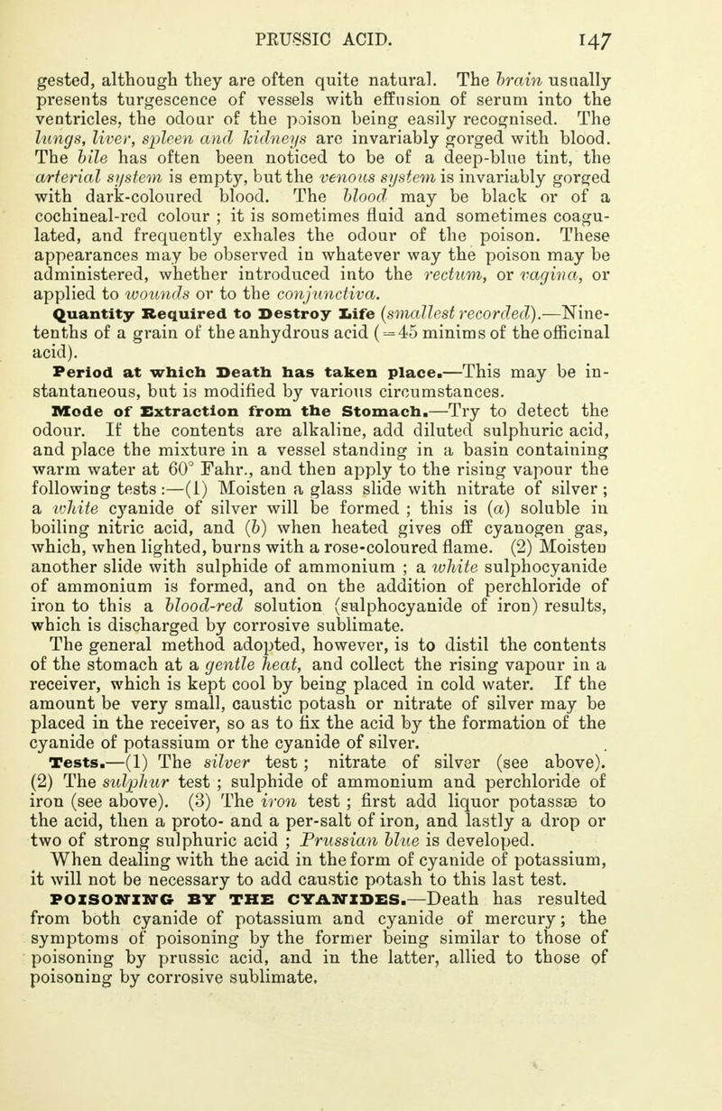 PEUSSIO ACID. H7 gested, although they are often quite natural. The brain usually presents turgescence of vessels with effusion of serum into the ventricles, the odour of the poison being easily recognised. The lungs, liver, spleen and kidneys are invariably gorged with blood. The bile has often been noticed to be of a deep-blue tint, the arterial system is empty, but the venous system is invariably gorged with dark-coloured blood. The blood: may be black or of a cochineal-red colour ; it is sometimes fluid and sometimes coagu- lated, and frequently exhales the odour of the poison. These appearances may be observed in whatever way the poison may be administered, whether introduced into the rectum, or vagina, or applied to wounds or to the conjunctiva. Quantity Required to Destroy life {smallest recorded).—Nine- tenths of a grain of the anhydrous acid ( --=45 minims of the officinal acid). Period at which Death has taken place.—This may be in- stantaneous, but is modified by various circumstances. Mode of Extraction from the Stomach.—Try to detect the odour. If the contents are alkaline, add diluted sulphuric acid, and place the mixture in a vessel standing in a basin containing warm water at 60° Fahr., and then apply to the rising vapour the following tests:—(1) Moisten a glass slide with nitrate of silver; a ivhite cyanide of silver will be formed ; this is (a) soluble in boiling nitric acid, and (b) when heated gives off cyanogen gas, which, when lighted, burns with a rose-coloured flame. (2) Moisten another slide with sulphide of ammonium ; a white sulphocyanide of ammonium is formed, and on the addition of perchloride of iron to this a blood-red solution (sulphocyanide of iron) results, which is discharged by corrosive sublimate. The general method adopted, however, is to distil the contents of the stomach at a gentle heat, and collect the rising vapour in a receiver, which is kept cool by being placed in cold water. If the amount be very small, caustic potash or nitrate of silver may be placed in the receiver, so as to fix the acid by the formation of the cyanide of potassium or the cyanide of silver. Tests.—(1) The silver test; nitrate of silver (see above). (2) The sulphur test ; sulphide of ammonium and perchloride of iron (see above). (3) The iron test ; first add liquor potassae to the acid, then a proto- and a per-salt of iron, and lastly a drop or two of strong sulphuric acid ; Prussian blue is developed. When dealing with the acid in the form of cyanide of potassium, it will not be necessary to add caustic potash to this last test. poisoning BY THE CYANIDES.-Death has resulted from both cyanide of potassium and cyanide of mercury; the symptoms of poisoning by the former being similar to those of poisoning by prussic acid, and in the latter, allied to those of poisoning by corrosive sublimate,