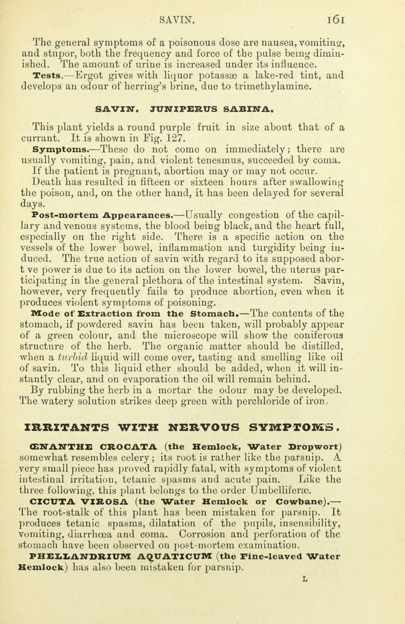 The general symptoms of a poisonous dose are nausea, vomiting?, and stupor, both the frequency and force of the pulse being dimin- ished. The amount of urine is increased under its influence. Tests.—Ergot gives with liquor potassas a lake-red tint, and develops an odour of herring's brine, due to trimethylamine. SAVIN, TUNZPERUS SABINA, This plant yields a round purple fruit in size about that of a currant. It is shown in Fig. 127. Symptoms.—These do not come on immediately; there are usually vomiting, pain, and violent tenesmus, succeeded by coma. If the patient is pregnant, abortion may or may not occur. Death has resulted in fifteen or sixteen hours after swallowing the poison, and, on the other hand, it has been delayed for several days. Post-mortem Appearances.—Usually congestion of the capil- lary and venous systems, the blood being black, and the heart full, especially on the right side. There is a specific action on the vessels of the lower bowel, inflammation and turgidity being in- duced. The true action of savin with regard to its supposed abor- t ve power is due to its action on the lower bowel, the uterus par- ticipating in the general plethora of the intestinal system. Savin, however, very frequently fails to produce abortion, even when it produces violent symptoms of poisoning. Mode of Extraction from the Stomach.—The contents of the stomach, if powdered savin has been taken, will probably appear of a green colour, and the microscope will show the coniferous structure of the herb. The organic matter should be distilled, when a turbid liquid will come over, tasting and smelling like oil of savin. To this liquid ether should be added, when it will in- stantly clear, and on evaporation the oil will remain behind. By rubbing the herb in a mortar the odour may be developed. The watery solution strikes deep green with perchloride of iron, IRRITANTS WITH NERVOUS SYMPTOFtS, (EWANTHE CROC ATA (the Hemlock, Water Bropwort) somewhat resembles celery ; its root is rather like the parsnip. A. .very small piece has proved rapidly fatal, with symptoms of violent intestinal irritation, tetanic spasms and acute pain. Like the three following, this plant belongs to the order Umbellifera3. CXCUTA VIROSA (the Water Hemlock or Cowbane).— The root-stalk of this plant has been mistaken for parsnip. It produces tetanic spasms, dilatation of the pupils, insensibility, vomiting, diarrhoea and coma. Corrosion and perforation of the stomach have been observed on post-mortem examination. PHELLANDRIUM AQUATICUM (the Fine-leaved Water Hemlock) has also been mistaken for parsnip.