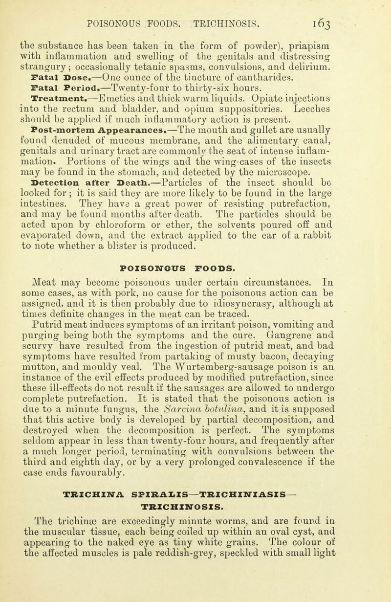 the substance has been taken in the form of powder), priapism with inflammation and swelling of the genitals and distressing strangury; occasionally tetanic spasms, convulsions, and delirium. ratal Dose.—One ounce of the tincture of cantharides. Fatal Period.—Twenty-four to thirty-six hours. Treatment.—Emetics and thick warm liquids. Opiate injections into the rectum and bladder, and opium suppositories. Leeches should be applied if much inflammatory action is present. Post-mortem Appearances.—The mouth and gullet are usually found denuded of mucous membrane, and the alimentary canal, genitals and urinary tract are commonly the seat of intense inflam- mation. Portions of the wings and the wing-cases of the insects may be found in the stomach, and detected by the microscope. Detection after Death.—Particles of the insect should be looked for ; it is said they are more likely to be found in the large intestines. They have a great power of resisting putrefaction, and may be found months after death. The particles should be acted upon by chloroform or ether, the solvents poured off and evaporated down, and the extract applied to the ear of a rabbit to note whether a blister is produced. POISONOUS FOODS. Meat may become poisonous under certain circumstances. In some cases, as with pork, no cause for the poisonous action can be assigned, and it is then probably due to idiosyncrasy, although at times definite changes in the meat can be traced. Putrid meat induces symptoms of an irritant poison, vomiting and purging being both the symptoms and the cure. Gangrene and scurvy have resulted from the ingestion of putrid meat, and bad symptoms have resulted from partaking of musty bacon, decaying mutton, and mouldy veal. The Wurtemberg-sausage poison is an instance of the evil effects produced by modified putrefaction, since these ill-effects do not result if the sausages are allowed to undergo complete putrefaction. It is stated that the poisonous action is due to a minute fungus, the Sarcina botidina, and it is supposed that this active body is developed by partial decomposition, and destroyed when the decomposition is perfect. The symptoms seldom appear in less than twenty-four hours, and frequently after a much longer period, terminating with convulsions between the third and eighth day, or by a very prolonged convalescence if the case ends favourably. TRICHINA SPIRALIS-TRICHINIASIS- TRICHINOSIS. The trichina3 are exceedingly minute worms, and are found in the muscular tissue, each being coiled up within an oval cyst, and appearing to the naked eye as tiny white grains. The colour of the affected muscles is pale reddish-grey, speckled with small light