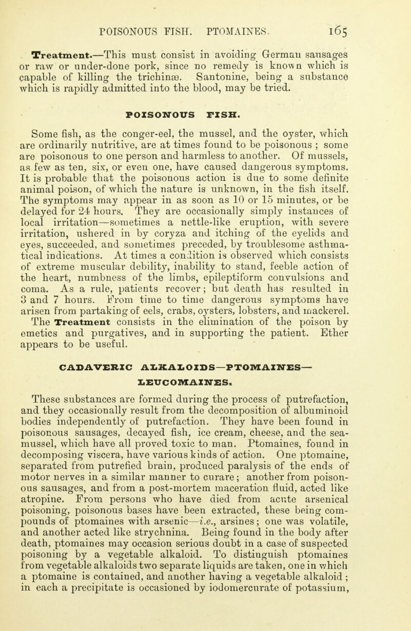 Treatment.—This must consist in avoiding German sausages or raw or under-done pork, since no remedy is known which is capable of killing the trichina?. Santonine, being a substance which is rapidly admitted into the blood, may be tried. POISONOUS FISH. Some fish, as the conger-eel, the mussel, and the oyster, which are ordinarily nutritive, are at times found to be poisonous ; some are poisonous to one person and harmless to another. Of mussels, as few as ten, six, or even one, have caused dangerous symptoms. It is probable that the poisonous action is due to some definite animal poison, of which the nature is unknown, in the fish itself. The symptoms may appear in as soon as 10 or 15 minutes, or be delayed for 24 hours. They are occasionally simply instances of local irritation—sometimes a nettle-like eruption, with severe irritation, ushered in by coryza and itching of the eyelids and eyes, succeeded, and sometimes preceded, by troublesome asthma- tical indications. At times a condition is observed which consists of extreme muscular debility, inability to stand, feeble action of the heart, numbness of the limbs, epileptiform convulsions and coma. As a rule, patients recover; but death has resulted in 3 and 7 hours. From time to time dangerous symptoms have arisen from partaking of eels, crabs, oysters, lobsters, and mackerel. The Treatment consists in the elimination of the poison by emetics and purgatives, and in supporting the patient. Ether appears to be useful. CADAVERIC ALKAIOIDS-PTOMAIWES- LEUCOMAZNES. These substances are formed during the process of putrefaction, and they occasionally result from the decomposition of albuminoid bodies independently of putrefaction. They have been found in poisonous sausages, decayed fish, ice cream, cheese, and the sea- mussel, which have all proved toxic to man. Ptomaines, found in decomposing viscera, have various kinds of action. One ptomaine, separated from putrefied brain, produced paralysis of the ends of motor nerves in a similar manner to curare; another from poison- ous sausages, and from a post-mortem maceration fluid, acted like atropine. From persons who have died from acute arsenical poisoning, poisonous bases have been extracted, these being com- pounds of ptomaines with arsenic—i.e., arsines; one was volatile, and another acted like strychnina. Being found in the body after death, ptomaines may occasion serious doubt in a case of suspected poisoning by a vegetable alkaloid. To distinguish ptomaines from vegetable alkaloids two separate liquids are taken, one in which a ptomaine is contained, and another having a vegetable alkaloid ; in each a precipitate is occasioned by iodomercurate of potassium,