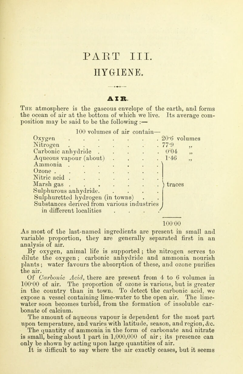 PART III. HYGIENE. AIR. The atmosphere is the gaseous envelope of the earth, and forms the ocean of air at the bottom of which we live. Its average com- position may be said to be the following :— 100 volumes of air contain— Oxygen 20'b' volumes Nitrogen • 77*9 „ Carbonic anhydride ..... 0*04 „ Aqueous vapour (about) . . . . 1*46 „ Ammonia Ozone Nitric acid Marsh gas J traces Sulphurous anhydride Sulphuretted hydrogen (in towns) Substances derived from various industries in different localities . / 10000 As most of the last-named ingredients are present in small and variable proportion, they are generally separated first in an analysis of air. By oxygen, animal life is supported ; the nitrogen serves to dilute the oxygen ; carbonic anhydride and ammonia nourish plants ; water favours the absorption of these, and ozone purifies the air. Of Carbonic Acid, there are present from 4 to 6 volumes in 100*00 of air. The proportion of ozone is various, but is greater in the country than in town. To detect the carbonic acid, we expose a vessel containing lime-water to the open air. The lime- water soon becomes turbid, from the formation of insoluble car- bonate of calcium. The amount of aqueous vapour is dependent for the most part upon temperature, and varies with latitude, season, and region, &c. The quantity of ammonia in the form of carbonate and nitrate is small, being about 1 part in 1,000,000 of air; its presence can only be shown by acting upon large quantities of air. It is difficult to say where the air exactly ceases, but it seems