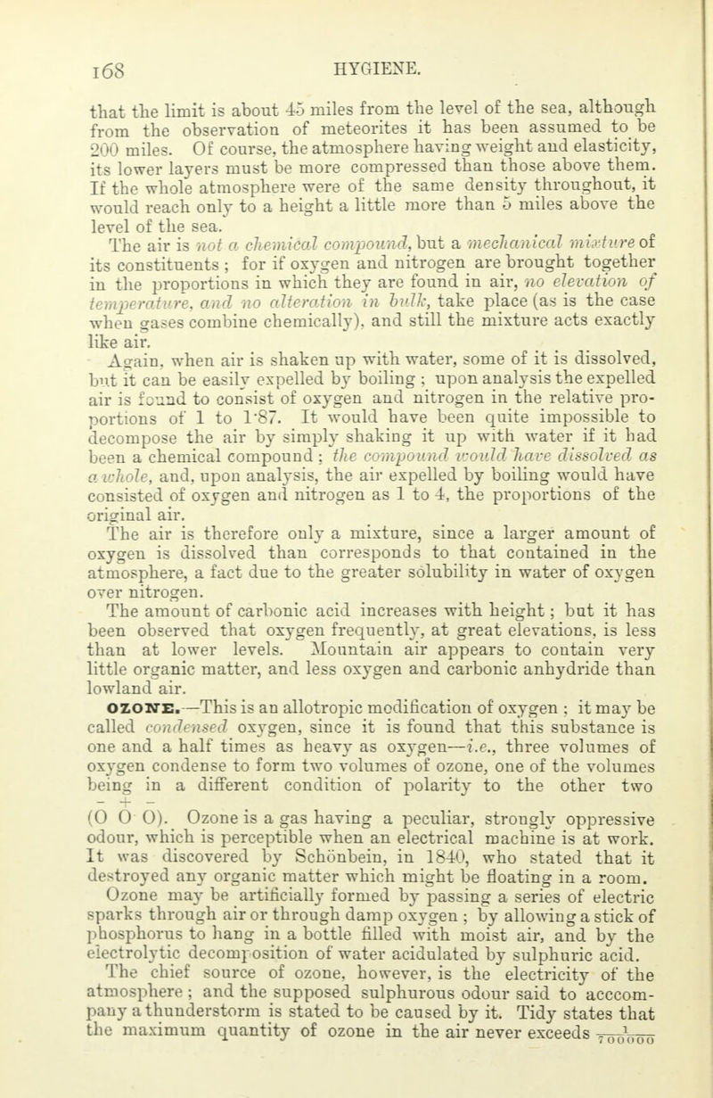 that the limit is about 45 miles from the level of the sea, although from the observation of meteorites it has been assumed to be 200 miles. Of course, the atmosphere having weight and elasticity, its lower layers must be more compressed than those above them. If the whole atmosphere were of the same density throughout, it would reach only to a height a little more than 5 miles above the level of the sea. The air is not a chemical compound, but a mechanical nurture of its constituents ; for if oxygen and nitrogen are brought together in the proportions in which they are found in air, no elevation of temperature, and no alteration in bulk, take place (as is the case when gases combine chemically), and still the mixture acts exactly like air. Again, when air is shaken up with water, some of it is dissolved, but it can be easily expelled by boiling ; upon analysis the expelled air is found to consist of oxygen and nitrogen in the relative pro- portions of 1 to T87. It would have been quite impossible to decompose the air by simply shaking it up with water if it had been a chemical compound ; the compound would have dissolved as a whole, and, upon analysis, the air expelled by boiling would have consisted of oxygen and nitrogen as 1 to 4, the proportions of the original air. The air is therefore only a mixture, since a larger amount of oxygen is dissolved than corresponds to that contained in the atmosphere, a fact due to the greater solubility in water of oxygen over nitrogen. The amount of carbonic acid increases with height; but it has been observed that oxygen frequently, at great elevations, is less than at lower levels. Mountain air appears to contain very little organic matter, and less oxygen and carbonic anhydride than lowland air. ozone.—This is an allotropic modification of oxygen ; it may be called condensed oxygen, since it is found that this substance is one and a half times as heavy as oxygen—i.e., three volumes of oxygen condense to form two volumes of ozone, one of the volumes being in a different condition of polarity to the other two (0 0 0). Ozone is a gas having a peculiar, strongly oppressive odour, which is perceptible when an electrical machine is at work. It was discovered by Schonbein, in 1840, who stated that it destroyed any organic matter which might be floating in a room. Ozone may be artificially formed by passing a series of electric sparks through air or through damp oxygen ; by allowing a stick of phosphorus to hang in a bottle filled with moist air, and by the electrolytic decomposition of water acidulated by sulphuric acid. The chief source of ozone, however, is the electricity of the atmosphere ; and the supposed sulphurous odour said to acccom- ps&y a thunderstorm is stated to be caused by it. Tidy states that the maximum quantity of ozone in the air never exceeds 7001000