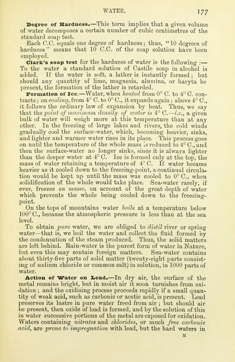 Degree of Hardness.—This term implies that a given volume of water decomposes a certain number of cubic centimetres of the standard soap test. Each C.C. equals one degree of hardness; thus,  10 degrees of hardness  means that 10 C.C. of the soap solution have been employed. Clark's soap test for the hardness of water is the following :— To the water a standard solution of Castile soap in alcohol is added. If the water is soft, a lather is instantly formed ; but should any quantity of lime, magnesia, alumina, or baryta be present, the formation of the lather is retarded. Formation of Ice.—Water, when heated from 0° C. to 4° C. con- tracts ; on cooling, from 4° C. to 0° C, it expands again ; above 4° C, it follows the ordinary law of expansion by heat. Thus, we say that the 'point of maximum density of 'water is 4° C.—i.e., a given bulk of water will weigh more at this temperature than at any other. In the freezing of la.rge lakes and rivers, the cold winds gradually cool the surface-water, which, becoming heavier, sinks, and lighter and warmer water rises in its place. This process goes on until the temperature of the whole mass is reduced to 4° C, and then the surface-water no longer sinks, since it is always lighter than the deeper water at 4° C. Ice is formed only at the top, the mass of water retaining a temperature of 4° C. If water became heavier as it cooled down to the freezing-point, a continual circula- tion would be kept up until the mass was cooled to 0° C, when solidification of the whole would take place. Sea-water rarely, if ever, freezes en masse, on account of the great depth of water which prevents the whole being cooled down to the freezing- point. On the tops of mountains water boils at a temperature below 100° C, because the atmospheric pressure is less than at the sea level. To obtain pure water, we are obliged to distil river or spring water—that is, we boil the water and collect the fluid formed by the condensation of the steam produced. Thus, the solid matters are left behind. Rain-water is the purest form of water in Nature, but even this may contain foreign matters. Sea-water contains about thirty-five parts of solid matter (twenty-eight parts consist- ing of sodium chloride or common salt) in solution, in 1000 parts of water. Action of Water on Lead.—In dry air, the surface of the metal remains bright, but in moist air it soon tarnishes from oxi- dation ; and the oxidising process proceeds rapidly if a small quan- tity of weak acid, such as carbonic or acetic acid, is present. Lead preserves its lustre in pure water freed from air ; but should air be present, then oxide of lead is formed, and by the solution of this in water successive portions of the metal are exposed for oxidation. Waters containing nitrates and chlorides, or much free carbonic acid, are prone to impregnation with lead, but the hard waters in M