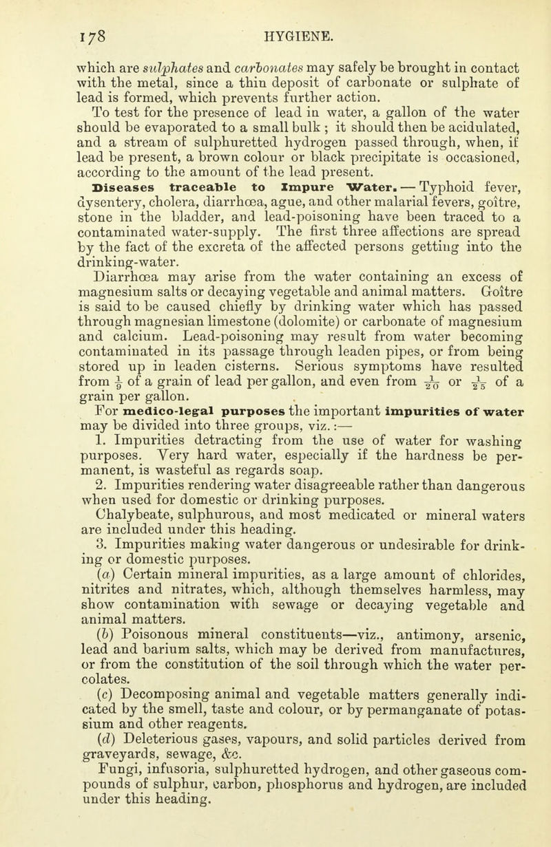 which are sulphates and carbonates may safely be brought in contact with the metal, since a thin deposit of carbonate or sulphate of lead is formed, which prevents further action. To test for the presence of lead in water, a gallon of the water should be evaporated to a small bulk ; it should then be acidulated, and a stream of sulphuretted hydrogen passed through, when, if lead be present, a brown colour or black precipitate is occasioned, according to the amount of the lead present. Diseases traceable to Impure Water. — Typhoid fever, dysentery, cholera, diarrhoea, ague, and other malarial fevers, goitre, stone in the bladder, and lead-poisoning have been traced to a contaminated water-supply. The first three affections are spread by the fact of the excreta of the affected persons getting into the drinking-water. Diarrhoea may arise from the water containing an excess of magnesium salts or decaying vegetable and animal matters. Goitre is said to be caused chiefly by drinking water which has passed through magnesian limestone (dolomite) or carbonate of magnesium and calcium. Lead-poisoning may result from water becoming contaminated in its passage through leaden pipes, or from being stored up in leaden cisterns. Serious symptoms have resulted from ^ of a grain of lead per gallon, and even from ^ or 2V of a grain per gallon. For medico-legal purposes the important impurities of water may be divided into three groups, viz.:— 1. Impurities detracting from the use of water for washing purposes. Very hard water, especially if the hardness be per- manent, is wasteful as regards soap. 2. Impurities rendering water disagreeable rather than dangerous when used for domestic or drinking purposes. Chalybeate, sulphurous, and most medicated or mineral waters are included under this heading. 3. Impurities making water dangerous or undesirable for drink- ing or domestic purposes. (a) Certain mineral impurities, as a large amount of chlorides, nitrites and nitrates, which, although themselves harmless, may show contamination with sewage or decaying vegetable and animal matters. (b) Poisonous mineral constituents—viz., antimony, arsenic, lead and barium salts, which may be derived from manufactures, or from the constitution of the soil through which the water per- colates. (c) Decomposing animal and vegetable matters generally indi- cated by the smell, taste and colour, or by permanganate of potas- sium and other reagents. {d) Deleterious gases, vapours, and solid particles derived from graveyards, sewage, &c. Fungi, infusoria, sulphuretted hydrogen, and other gaseous com- pounds of sulphur, carbon, phosphorus and hydrogen, are included under this heading.