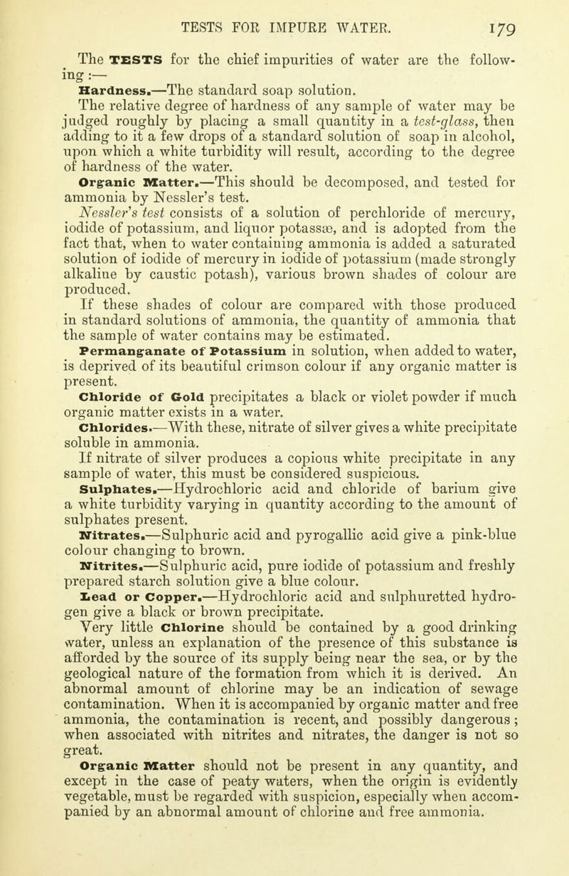 The TESTS for the chief impurities of water are the follow- ing :— Hardness.—The standard soap solution. The relative degree of hardness of any sample of water may be judged roughly by placing a small quantity in a test-glass, then adding to it a few drops of a standard solution of soap in alcohol, upon which a white turbidity will result, according to the degree of hardness of the water. Organic Matter.—This should be decomposed, and tested for ammonia by Nessler's test. Nessler's test consists of a solution of perchloride of mercury, iodide of potassium, and liquor potassas, and is adopted from the fact that, when to water containing ammonia is added a saturated solution of iodide of mercury in iodide of potassium (made strongly alkaline by caustic potash), various brown shades of colour are produced. If these shades of colour are compared with those produced in standard solutions of ammonia, the quantity of ammonia that the sample of water contains may be estimated. Permanganate of Potassium in solution, when added to water, is deprived of its beautiful crimson colour if any organic matter is present. Chloride of Gold precipitates a black or violet powder if much organic matter exists in a water. Chlorides.—With these, nitrate of silver gives a white precipitate soluble in ammonia. If nitrate of silver produces a copious white precipitate in any sample of water, this must be considered suspicious. Sulphates.—Hydrochloric acid and chloride of barium give a white turbidity varying in quantity according to the amount of sulphates present. Nitrates.—Sulphuric acid and pyrogallic acid give a pink-blue colour changing to brown. Nitrites.—Sulphuric acid, pure iodide of potassium and freshly prepared starch solution give a blue colour. Lead or Copper.—Hydrochloric acid and sulphuretted hydro- gen give a black or brown precipitate. Very little Chlorine should be contained by a good drinking water, unless an explanation of the presence of this substance is afforded by the source of its supply being near the sea, or by the geological nature of the formation from which it is derived. An abnormal amount of chlorine may be an indication of sewage contamination. When it is accompanied by organic matter and free ammonia, the contamination is recent, and possibly dangerous ; when associated with nitrites and nitrates, the danger is not so great. Organic Matter should not be present in any quantity, and except in the case of peaty waters, when the origin is evidently vegetable, must be regarded with suspicion, especially when accom- panied by an abnormal amount of chlorine aud free ammonia.