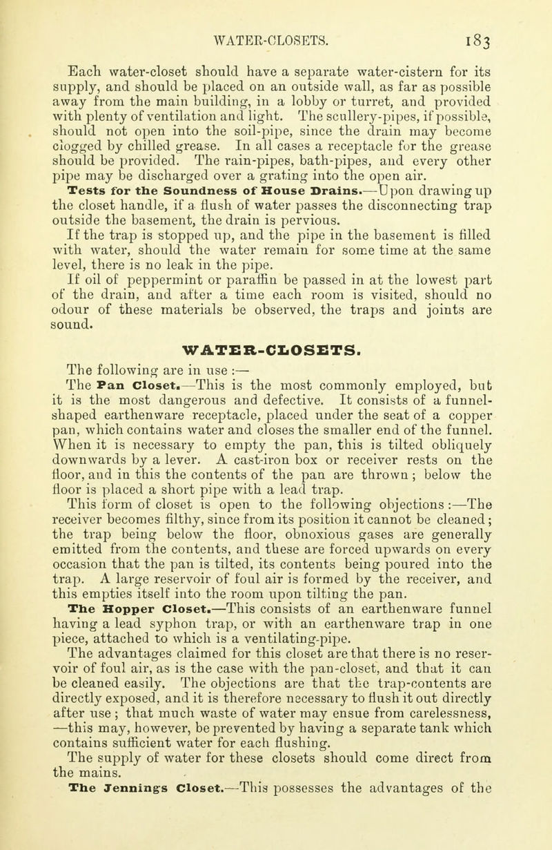 Each water-closet should have a separate water-cistern for its supply, and should be placed on an outside wall, as far as possible away from the main building, in a lobby or turret, and provided with plenty of ventilation and light. The scullery-pipes, if possible, should not open into the soil-pipe, since the drain may become clogged by chilled grease. In all cases a receptacle for the grease should be provided. The rain-pipes, bath-pipes, and every other pipe may be discharged over a grating into the open air. Tests for the Soundness of House Brains.— Upon drawing up the closet handle, if a flush of water passes the disconnecting trap outside the basement, the drain is pervious. If the trap is stopped up, and the pipe in the basement is filled with water, should the water remain for some time at the same level, there is no leak in the pipe. If oil of peppermint or paraffin be passed in at the lowest part of the drain, and after a time each room is visited, should no odour of these materials be observed, the traps and joints are sound. WATER-CLOSETS, The following are in use :— The Pan closet.—This is the most commonly employed, bub it is the most dangerous and defective. It consists of a funnel- shaped earthenware receptacle, placed under the seat of a copper pan, which contains water and closes the smaller end of the funnel. When it is necessary to empty the pan, this is tilted obliquely downwards by a lever. A cast-iron box or receiver rests on the floor, and in this the contents of the pan are thrown ; below the floor is placed a short pipe with a lead trap. This form of closet is open to the following objections :—The receiver becomes filthy, since from its position it cannot be cleaned; the trap being below the floor, obnoxious gases are generally emitted from the contents, and these are forced upwards on every occasion that the pan is tilted, its contents being poured into the trap. A large reservoir of foul air is formed by the receiver, and this empties itself into the room upon tilting the pan. The Hopper Closet.—This consists of an earthenware funnel having a lead syphon trap, or with an earthenware trap in one piece, attached to which is a ventilating-pipe. The advantages claimed for this closet are that there is no reser- voir of foul air, as is the case with the pan-closet, and that it can be cleaned easily. The objections are that the trap-contents are directly exposed, and it is therefore necessary to flush it out directly after use ; that much waste of water may ensue from carelessness, —this may, however, be prevented by having a separate tank which contains sufficient water for each flushing. The supply of water for these closets should come direct from the mains. The Jennings Closet.—This possesses the advantages of the