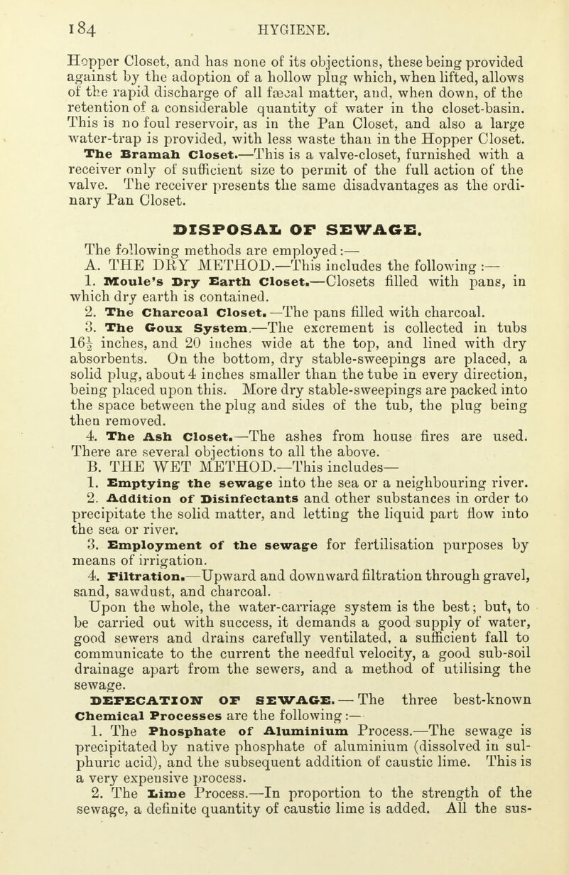 Hopper Closet, and has none of its objections, these being provided against by the adoption of a hollow plug which, when lifted, allows of the rapid discharge of all faecal matter, and, when down, of the retention of a considerable quantity of water in the closet-basin. This is no foul reservoir, as in the Pan Closet, and also a large water-trap is provided, with less waste than in the Hopper Closet. The Bramah Closet.—This is a valve-closet, furnished with a receiver only of sufficient size to permit of the full action of the valve. The receiver presents the same disadvantages as the ordi- nary Pan Closet. DISPOSAL OF SEWAGE. The following methods are employed:— A. THE DRY METHOD.—This includes the following :— 1. Moule's Dry Earth Closet.—Closets filled with pans, in which dry earth is contained. 2. The Charcoal Closet. —The pans filled with charcoal. 3. The Goux System.—The excrement is collected in tubs 16^ inches, and 20 inches wide at the top, and lined with dry absorbents. On the bottom, dry stable-sweepings are placed, a solid plug, about 4 inches smaller than the tube in every direction, being placed upon this. More dry stable-sweepings are packed into the space between the plug and sides of the tub, the plug being then removed. 4. The Ash closet.—The ashes from house fires are used. There are several objections to all the above. B. THE WET METHOD.—This includes— 1. Emptying the sewage into the sea or a neighbouring river. 2. Addition of Disinfectants and other substances in order to precipitate the solid matter, and letting the liquid part flow into the sea or river. 3. Employment of the sewage for fertilisation purposes by means of irrigation. 4. Filtration.—Upward and downward filtration through gravel, sand, sawdust, and charcoal. Upon the whole, the water-carriage system is the best; but, to be carried out with success, it demands a good supply of water, good sewers and drains carefully ventilated, a sufficient fall to communicate to the current the needful velocity, a good sub-soil drainage apart from the sewers, and a method of utilising the sewage. DEFECATION OF SEWAGE. —The three best-known Chemical Processes are the following :— 1. The Phosphate of Aluminium Process.—The sewage is precipitated by native phosphate of aluminium (dissolved in sul- phuric acid), and the subsequent addition of caustic lime. This is a very expensive process. 2. The Lime Process.—In proportion to the strength of the sewage, a definite quantity of caustic lime is added. All the sus-