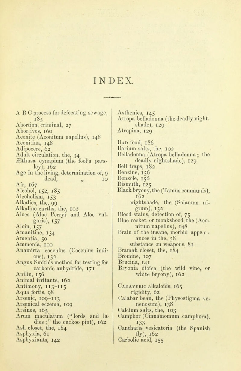 INDEX. A BC process for defecating sewage, . l85. . Abortion, criminal, 27 Abortives, 160 Aconite (Aconitum napellus), 148 Aconitina, 148 Adipocere, 62 Adult circulation, the, 34 iEthusa cynapium (the fool's pars- ley), 162 Age in the living, determination of, 9 dead, „ 10 Air, 167 Alcohol, 152, 185 Alcoholism, 153 Alkalies, the, 99 Alkaline earths, the, 102 Aloes (Aloe Perryi and Aloe vul- garis), 157 Aloin, 157 Amanitine,. 134 Amentia, 50 Ammonia, 100 Anamirta cocculus (Cocculus indi- cus), 132 Angus Smith's method for testing for carbonic anhydride, 171 Anilin, 156 Animal irritants, 162 Antimony, 113-115 Aqua fortis, 98 Arsenic, 109-113 Arsenical eczema, 109 Arsines, 165 Arum maculatum (lords and la- dies ; the cuckoo pint), 162 Ash closet, the, 184 Asphyxia, 61 Asphyxiants, 142 Asthenics, 145 Atropa belladonna (the deadly night- shade), 129 Atrophia, 129 Bad food, 186 Barium salts, the, 102 Belladonna (Atropa belladonna; the deadly nightshade), 129 Bell traps, 182 Benzine, 156 Benzole, 156 Bismuth, 125 Black bryony, the (Tamus communis), 162 nightshade, the (Solanum ni- grum), 132 Blood-stains, detection of, 75 Blue rocket, or monkshood, the (Aco- nitum napellus), 148 Brain of the insane, morbid appear- ances in the, 58 substance on weapons, 81 Bramah closet, the, 184 Bromine, 107 Brucina, 141 Bryonia dioica (the wild vine, or white bryony), 162 Cadaveric alkaloids, 165 rigidity, 62 Calabar bean, the (Physostigma ve- nenosum), 138 Calcium salts, the, 103 Camphor (Cinnamomum camphora), 133 . Cantharis vesicatoria (the Spanish fly), 162 Carbolic acid, 155