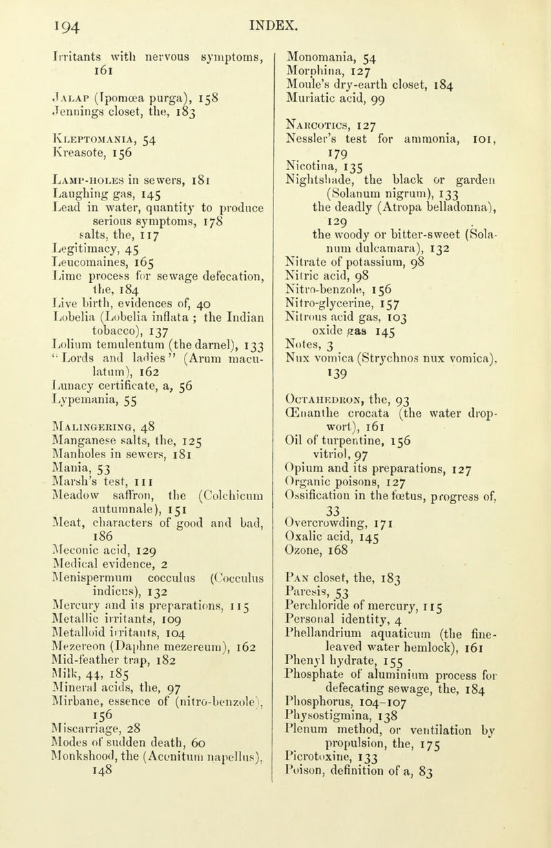 Irritants with nervous symptoms, 161 Jalap (Ipomoea purga), 158 Jennings closet, the, 183 Kleptomania, 54 Kreasote, 156 Lamp-holes in sewers, 181 Laughing gas, 145 Lead in water, quantity to produce serious symptoms, 178 salts, the, 117 Legitimacy, 45 Leucomaines, 165 Lime process fur sewage defecation, the, 184 Live birth, evidences of, 40 Lobelia (Lobelia inflata ; the Indian tobacco), 137 Lolium temulentum (the darnel), 133 ' Lords and ladies (Arum macu- latum), 162 Lunacy certificate, a, 56 Lypemania, 55 Malingering, 48 Manganese salts, the, 125 Manholes in sewers, 181 Mania, 53 Marsh's test, 111 Meadow saffron, the (Colchicum autumnale), 151 Meat, characters of good and bad, 186 Meconic acid, 129 Medical evidence, 2 Menispermum cocculns (Cocculus indicus), 132 Mercury and its preparations, 115 Metallic irritants, 109 Metalloid irritants, 104 Mezereon (Daphne mezereum), 162 Mid-feather trap, 182 Milk, 44, 185 Mineral acids, the, 97 Mirbane, essence of (nitro-benzole\ '.56 Miscarriage, 28 Modes of sudden death, 60 Monkshood, the (Aconituin nanellus), 148 Monomania, 54 Morphina, 127 Moule's dry-earth closet, 184 Muriatic acid, 99 Narcotics, 127 Nessler's test for ammonia, 101, 179 Nicotina, 135 Nightshade, the black or garden (Solarium nigrum), 133 the deadly (Atropa belladonna), 129 the woody or bitter-sweet (Sola- num dulcamara), 132 Nitrate of potassium, 98 Nitric acid, 98 Nitrn-benzole, 156 Nitro-glycerine, 157 Nitrous acid gas, 103 oxide sraa 145 Notes, 3 Nux vomica (Strychnos mix vomica). L39 Octahedron, the, 93 (Enanthe crocata (the water drop- wort), 161 Oil of turpentine, 156 vitriol, 97 Opium and its preparations, 127 Organic poisons, 127 Ossification in the foetus, progress of, 33 . Overcrowding, 171 Oxalic acid, 145 Ozone, 168 Pan closet, the, 183 Paresis, 53 Perchloride of mercury, 115 Personal identity, 4 Phellandrium aquaticum (the fine- leaved water hemlock), 161 Phenyl hydrate, 155 Phosphate of aluminium process for defecating sewage, the, 184 Phosphorus, 104-107 Physostigmina, 138 Plenum method, or ventilation by propulsion, the, 175 Picrotoxine, 133 Poison, definition of a, 83