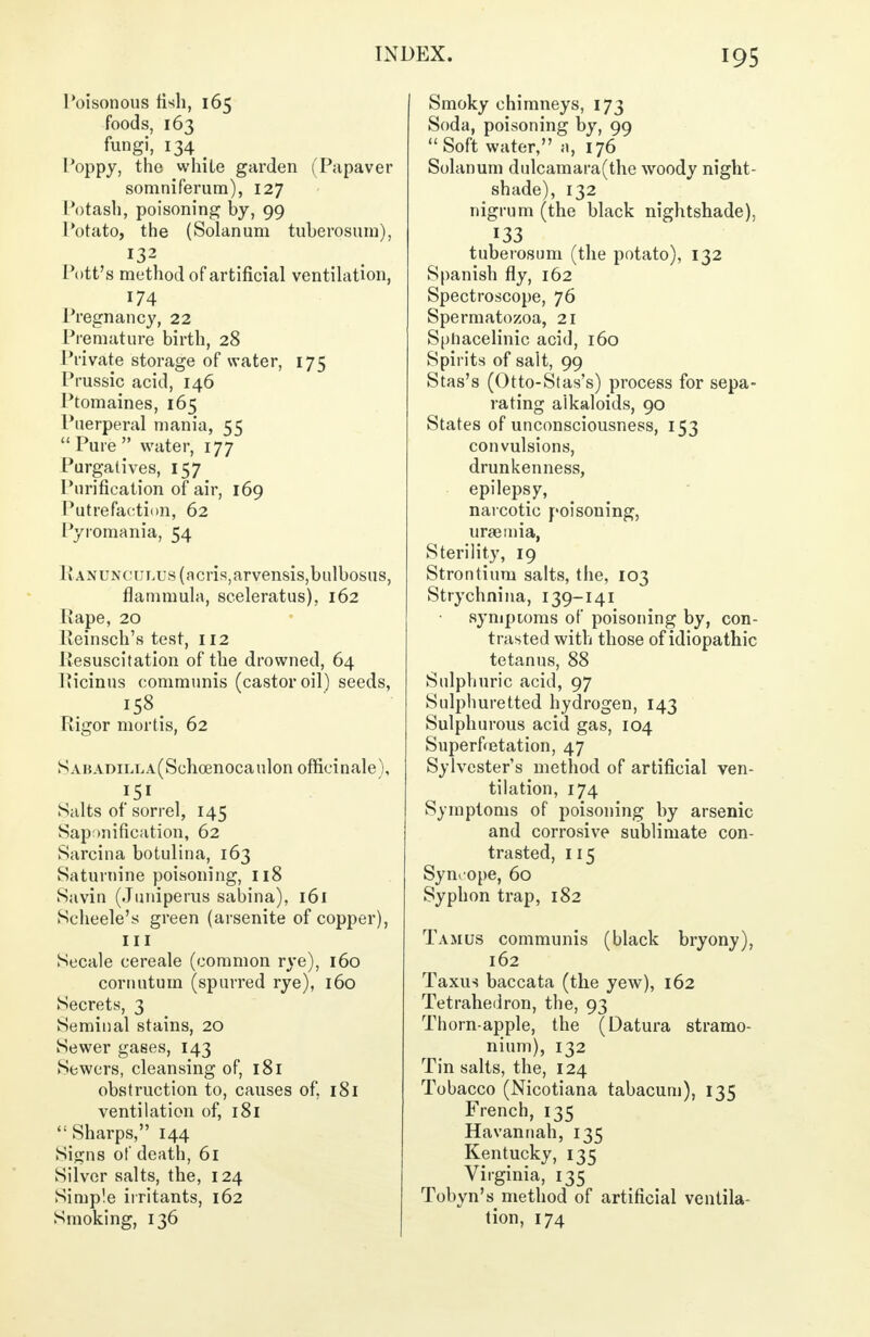 Poisonous fish, 165 foods, 163 fungi, 134 _ Poppy, the white garden (Papaver somniferum), 127 Potash, poisoning by, 99 Potato, the (Solanum tuherosum), 132 Pott's method of artificial ventilation, 174 Pregnancy, 22 Premature birth, 28 Private storage of water, 175 Prussic acid, 146 Ptomaines, 165 Puerperal mania, 55  Pure  water, 177 Purgatives, 157 Purification of air, 169 Putrefaction, 62 Pyiomania, 54 Ranunculus (acris,arvensis,bulbosus, flammula, sceleratus), 162 Rape, 20 Reinsch's test, 112 Resuscitation of the drowned, 64 Picinns communis (castor oil) seeds, 158 t Rigor mortis, 62 SABADiLUA(Schcenocaulon officinale), 151 Salts of sorrel, 145 Saponification, 62 Sarcina botulina, 163 Saturnine poisoning, 118 Savin (Juniperus sabina), 161 Scheele's green (arsenite of copper), ill Secale cereale (common rye), 160 coruutum (spurred rye), 160 Secrets, 3 Seminal stains, 20 Sewer gases, 143 Sewers, cleansing of, 181 obstruction to, causes of, 181 ventilation of, 181  Sharps, 144 Signs of death, 61 Silver salts, the, 124 Simple irritants, 162 Smoking, 136 Smoky chimneys, 173 Soda, poisoning by, 99  Soft water, a, 176 Solanum dulcamara(the woody night- shade), 132 nigrum (the black nightshade), 133 tuberosum (the potato), 132 Spanish fly, 162 Spectroscope, 76 Spermatozoa, 21 Spliacelinic acid, 160 Spirits of salt, 99 Stas's (Otto-S(as's) process for sepa- rating aikaloids, 90 States of unconsciousness, 153 convulsions, drunkenness, epilepsy, narcotic poisoning, uraemia, Sterility, 19 Strontium salts, the, 103 Strychnina, 139-141 symptoms of poisoning by, con- trasted with those of idiopathic tetanus, 88 Sulphuric acid, 97 Sulphuretted hydrogen, 143 Sulphurous acid gas, 104 Superfretation, 47 Sylvester's method of artificial ven- tilation, 174 Symptoms of poisoning by arsenic and corrosive sublimate con- trasted, 115 Symope, 60 Syphon trap, 182 Tamus communis (black bryony), 162 Taxus baccata (the yew), 162 Tetrahedron, the, 93 Thorn-apple, the (Datura stramo- nium), 132 Tin salts, the, 124 Tobacco (Nicotiana tabacum), 135 French, 135 Havannah, 135 Kentucky, 135 Virginia, 135 Tobyn's method of artificial ventila- tion, 174