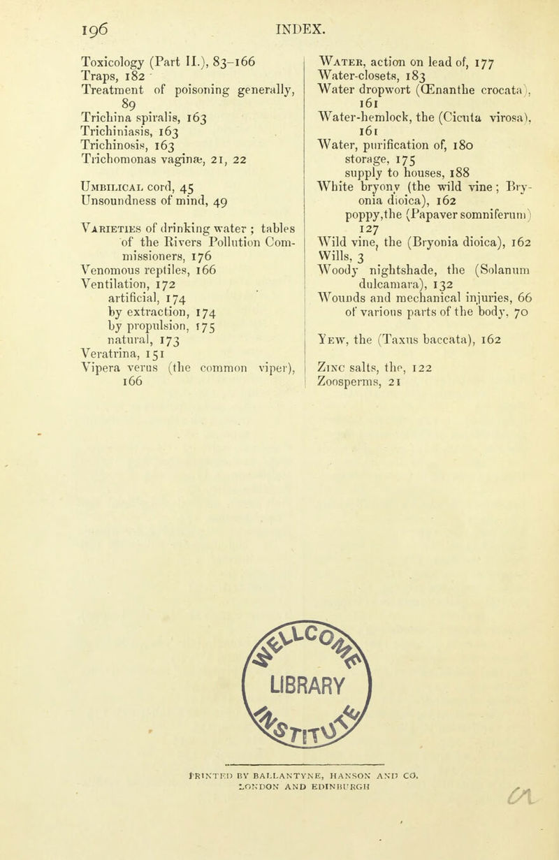Toxicology (Part II.), 83-166 Traps, 182 Treatment of poisoning generally, 89 Trichina spiralis, 163 Trichiniasis, 163 Trichinosis, 163 Trichomonas vagina;, 21, 22 Umbilical cord, 45 Unsoundness of mind, 49 Varieties of drinking water ; tables of the Rivers Pollution Com- missioners, 176 Venomous reptiles, 166 Ventilation, 172 artificial, 174 by extraction, 174 by propulsion, 175 natural, 173 Veratrina, 151 Vipera verus (the common viper), 166 Water, action on lead of, 177 Water-closets, 183 Water dropwort (GEnanthe crocata 1, 161 Water-hemlock, the (Cicuta virosa^. 161 Water, purification of, 180 storage, 175 supply to houses, 188 White bryony (the wild vine; Bry- onia dioica), 162 poppy,the (Papaver somniferum 1 .I27 Wild vine, the (Bryonia dioica), 162 Wills, 3 Woody nightshade, the (Solanum dulcamara), 132 Wounds and mechanical injuries, 66 of various parts of the body. 70 Yew, the (Taxus baccata), 162 Zinc salts, the, 122 Zoosperms, 21 I'RINTEI) BY BAI.LANTVK E, HANSON AND CO. LONDON AND EPINIilTRGH