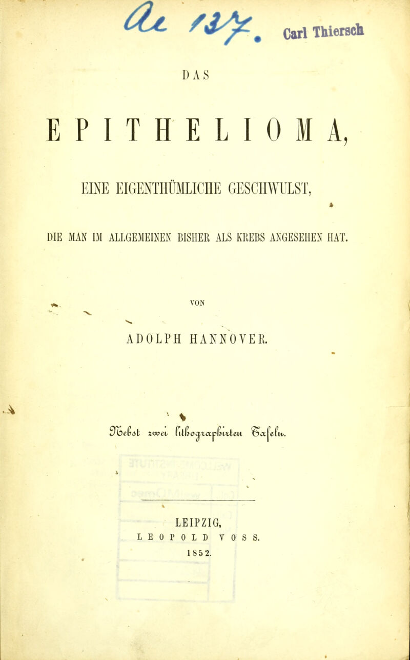 f . carl Thiersch DAS EPITHELIOMA, EINE EIGENTÜMLICHE GESCHWULST. DIE MAN IM ALLGEMEINEN BISHER ALS KREBS ANGESEHEN HAT. VON ADOLPH HANNOVER. 1 \ Sbctat zwei/ fitßogmplktteii ®ct|ePu/. LEIPZIG, LEOPOLD YOSS. 1 85 2.