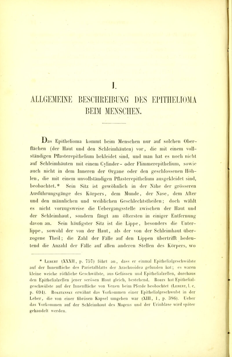 I ALLGEMEINE BESCHREIBUNG DES EPITHELIOMA BEIM MENSCHEN. as Epithelioma kommt beim Menschen nur auf solchen Ober- flächen (der Haut und den Schleimhäuten) vor, die mit einem voll- ständigen Pflasterepilhelium bekleidet sind, und man hat es noch nicht auf Schleimhäuten mit einem Cylinder- oder Flhnmerepithehuni, sowie auch nicht in dem Inneren der Organe oder den geschlossenen Höh- len, die mit einem unvollständigen Pflasterepilhelium ausgekleidet sind, beobachtet.* Sein Sitz ist gewöhnlich in der Nähe der grösseren Ausführungsgänge des Körpers, dem Munde, der Nase, dem After und den männlichen und weiblichen Geschlechtsteilen; doch wählt es nicht vorzugsweise die Uebergangsstelle zwischen der Haut und der Schleimhaut, sondern fängt am öftersten in einiger Entfernung davon an. Sein häufigster Sitz ist die Lippe, besonders die Unter- lippe, sowohl der von der Haut, als der von der Schleimhaut über- zogene Theil; die Zahl der Fälle auf den Lippen übertrifft bedeu- tend die Anzahl der Fälle auf allen anderen Stellen des Körpers, wo * Lebert (XXXII, p. 757) führt an, dass er einmal Epithelialgeschwülste auf der Innenflache des Parietalblatts der Arachnoidea gefunden hat; es waren kleine weiche röthliche Geschwülste, aus Gefässen und Epithelialzellen, durchaus den Epithelialzellen jener serösen Haut gleich, bestehend. Robin hat Epithelial- geschwülste auf der Innenfläche von Venen heiin Pferde beobachtet (Lebert, I.e. p. 694). Rokitansky erwähnt das Vorkommen einer Epithelialgeschwulst in der Leber, die von einer fibrösen Kapsel umgeben war (XIII, 1, p. 386). Ueber das Vorkommen auf der Schleimhaut des Magens und der Urinblase wird später gehandelt werden.