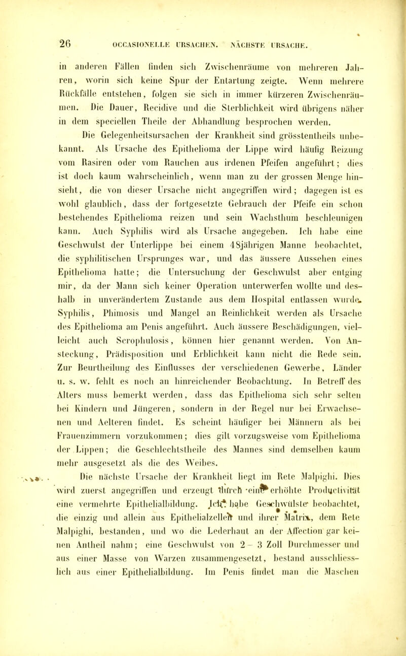 in anderen Fällen linden sich Zwischenräume von mehreren Jah- ren, worin sich keine Spur der Entartung zeigte. Wenn mehrere Rückfälle entstehen, folgen sie sich in immer kürzeren Zwischenräu- men. Die Dauer, Recidive und die Sterblichkeit wird übrigens näher in dem speciellen Theile der Abhandlung besprochen werden. Die Gelegenheitsursachen der Krankheit sind grösstenteils unbe- kannt. Als Ursache des Epithelioma der Lippe wird häufig Reizung vom Rasiren oder vom Rauchen aus irdenen Pfeifen angeführt; dies ist doch kaum wahrscheinlich, wenn man zu der grossen Menge hin- sieht, die von dieser Ursache nicht angegriffen wird; dagegen ist es wohl glaublich, dass der fortgesetzte Gebrauch der Pfeife ein schon bestehendes Epithelioma reizen und sein Wachsthum beschleunigen kann. Auch Syphilis wird als Ursache angegeben. Ich habe eine Geschwulst der Unterlippe bei einem 48jährigen Manne beobachtet, die syphilitischen Ursprunges war, und das äussere Aussehen eines Epithelioma hatte; die Untersuchung der Geschwulst aber entging mir, da der Mann sich keiner Operation unterwerfen wollte und des- halb in unverändertem Zustande aus dem Hospital entlassen wurde, Syphilis, Phimosis und Mangel an Reinlichkeit werden als Ursache des Epithelioma am Penis angeführt. Auch äussere Beschädigungen, viel- leicht auch Scrophulosis, können hier genannt werden. Von An- steckung, Prädisposition und Erblichkeit kann nicht die Rede sein. Zur Beurtheilung des Einflusses der verschiedenen Gewerbe, Länder u. s. w. fehlt es noch an hinreichender Beobachtung. In Betreff des Alters muss bemerkt werden, dass das Epithelioma sich sehr selten bei Kindern und Jüngeren, sondern in der Regel nur bei Erwachse- nen und Aelteren findet. Es scheint häufiger bei Männern als bei Frauenzimmern vorzukommen; dies gilt vorzugsweise vom Epithelioma der Lippen; die Geschlechtstheile des Mannes sind demselben kaum mehr ausgesetzt als die des Weibes. Die nächste Ursache der Krankheit liegt im Rete Malpighi. Dies wird zuerst angegriffen und erzeugt thfrcfi -ein^ erhöhte Productivity eine vermehrte Epithelialbildung. M£ habe Geschwülste* beobachtet, die einzig und allein aus Epithelialzellerc und ihrer Matrbi, dem Rete Malpighi, bestanden, und wo die Lederhaut an der Affection gar kei- nen Antheil nahm; eine Geschwulst von 2-3 Zoll Durchmesser und aus einer Masse von Warzen zusammengesetzt, bestand ausschliess- lich aus einer Epithelialbildung. Im Penis findet man die Maschen